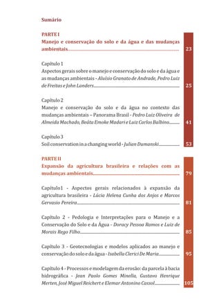 Sumário
PARTEI
Manejo e conservação do solo e da água e das mudanças
ambientais..........................................................................................................
Capítulo1
Aspectos gerais sobre o manejo e conservação do solo e da água e
as mudanças ambientais - Aluísio Granato de Andrade, Pedro Luiz
de Freitas e John Landers..................................................................................
Capítulo2
Manejo e conservação do solo e da água no contexto das
mudanças ambientais – Panorama Brasil - Pedro Luiz Oliveira de
AlmeidaMachado,BeátaEmokeMadarieLuizCarlosBalbino..........
Capítulo3
Soilconservationinachangingworld-JulianDumanski....................
Capítulo1 - Aspectos gerais relacionados à expansão da
agricultura brasileira - Lúcia Helena Cunha dos Anjos e Marcos
Gervasio Pereira..................................................................................................
Capítulo 2 - Pedologia e Interpretações para o Manejo e a
Conservação do Solo e da Água - Doracy Pessoa Ramos e Luiz de
Morais Rego Filho...............................................................................................
Capítulo 3 - Geotecnologias e modelos aplicados ao manejo e
conservaçãodosoloedaágua-IsabellaClericiDeMaria....................
Capítulo 4 - Processos e modelagem da erosão: da parcela à bacia
hidrográfica - Jean Paolo Gomes Minella, Gustavo Henrique
Merten, José Miguel Reichert e Elemar Antonino Cassol........................
PARTEII
Expansão da agricultura brasileira e relações com as
mudanças ambientais.........................................................................
23
25
41
53
79
81
85
95
105
 