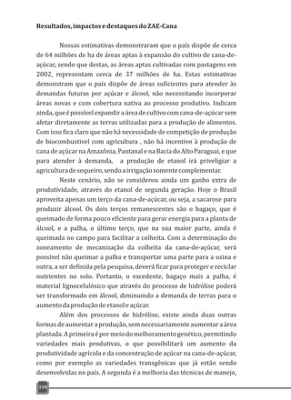 Resultados,impactosedestaquesdoZAE-Cana
Nossas estimativas demonstraram que o país dispõe de cerca
de 64 milhões de ha de áreas aptas à expansão do cultivo de cana-de-
açúcar, sendo que destas, as áreas aptas cultivadas com pastagens em
2002, representam cerca de 37 milhões de ha. Estas estimativas
demonstram que o país dispõe de áreas suficientes para atender às
demandas futuras por açúcar e álcool, não necessitando incorporar
áreas novas e com cobertura nativa ao processo produtivo. Indicam
ainda,queépossívelexpandiraáreadecultivocomcana-de-açúcarsem
afetar diretamente as terras utilizadas para a produção de alimentos.
Com isso fica claro que não há necessidade de competição de produção
de biocombustivel com agricultura , não há incentivo à produção de
canadeaçúcarnaAmazônia,PantanalenaBaciadoAltoParaguai,eque
para atender à demanda, a produção de etanol irá priveligiar a
agriculturadesequeiro,sendoairrigaçãosomentecomplementar.
Neste cenário, não se considerou ainda um ganho extra de
produtividade, através do etanol de segunda geração. Hoje o Brasil
aproveita apenas um terço da cana-de-açúcar, ou seja, a sacarose para
produzir álcool. Os dois terços remanescentes são o bagaço, que é
queimado de forma pouco eficiente para gerar energia para a planta de
álcool, e a palha, o último terço, que na sua maior parte, ainda é
queimada no campo para facilitar a colheita. Com a determinação do
zoneamento de mecanização da colheita da cana-de-açúcar, será
possível não queimar a palha e transportar uma parte para a usina e
outra, a ser definida pela pesquisa, deverá ficar para proteger e reciclar
nutrientes no solo. Portanto, o excedente, bagaço mais a palha, é
material lignocelulósico que através do processo de hidrólise poderá
ser transformado em álcool, diminuindo a demanda de terras para o
aumentodaproduçãodeetanoleaçúcar.
Além dos processos de hidrólise, existe ainda duas outras
formasdeaumentaraprodução,semnecessariamenteaumentaraárea
plantada.Aprimeiraépormeiodomelhoramentogenético,permitindo
variedades mais produtivas, o que possibilitará um aumento da
produtividade agrícola e da concentração de açúcar na cana-de-açúcar,
como por exemplo as variedades transgênicas que já estão sendo
desenvolvidas no país. A segunda é a melhoria das técnicas de manejo,
210
 