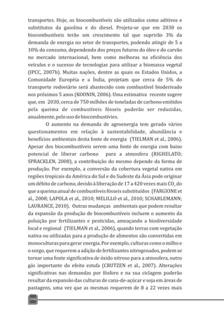 transportes. Hoje, os biocombustíveis são utilizados como aditivos e
substitutos da gasolina e do diesel. Projeta-se que em 2030 os
biocombustíveis terão um crescimento tal que suprirão 3% da
demanda de energia no setor de transportes, podendo atingir de 5 a
10% do consumo, dependendo dos preços futuros do óleo e do carvão
no mercado internacional, bem como melhoras na eficiência dos
veículos e o sucesso de tecnologias para utilizar a biomassa vegetal
(IPCC, 2007b). Muitas nações, dentre as quais os Estados Unidos, a
Comunidade Européia e a Índia, projetam que cerca de 5% do
transporte rodoviário será abastecido com combustível bioderivado
nos próximos 5 anos (KOONIN, 2006). Uma estimativa recente sugere
que, em 2030, cerca de 750 milhões de toneladas de carbono emitidos
pela queima de combustíveis fósseis poderão ser reduzidas,
anualmente,pelousodebiocombustívies.
O aumento na demanda de agroenergia tem gerado vários
questionamentos em relação à sustentabilidade, abundância e
benefícios ambientais desta fonte de energia (TIELMAN et al., 2006).
Apesar dos biocombustíveis serem uma fonte de energia com baixo
potencial de liberar carbono para a atmosfera (RIGHELATO;
SPRACKLEN, 2008), a contribuição do mesmo depende da forma de
produção. Por exemplo, a conversão da cobertura vegetal nativa em
regiões tropicais da América do Sul e do Sudeste da Ásia pode originar
um débito de carbono, devido à liberação de 17 a 420 vezes mais CO do2
queaqueimaanualdecombustíveisfósseissubstituídos (FARGIONEet
al., 2008; LAPOLA et al., 2010; MELILLO et al., 2010; SCHARLEMANN;
LAURANCE, 2010). Outras mudanças ambientais que podem resultar
da expansão da produção de biocombustíveis incluem o aumento da
poluição por fertilizantes e pesticidas, ameaçando a biodiversidade
local e regional (TIELMAN et al., 2006), quando terras com vegetação
nativa ou utilizadas para a produção de alimentos são convertidas em
monoculturas para gerar energia. Por exemplo, culturas como o milho e
o sorgo, que requerem a adição de fertilizantes nitrogenados, podem se
tornar uma fonte significativa de óxido nitroso para a atmosfera, outro
gás importante do efeito estufa (CRUTZEN et al., 2007). Alterações
significativas nas demandas por fósforo e na sua ciclagem poderão
resultar da expansão das culturas de cana-de-açúcar e soja em áreas de
pastagens, uma vez que as mesmas requerem de 8 a 22 vezes mais
216
 