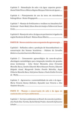 Capítulo 5 - Remediação do solo e da água: aspectos gerais -
DanielVidalPérezeMônicaReginaMarquesPalermodeAguiar......
Capítulo 6 - Planejamento de uso da terra em microbacias
hidrográficas - Nestor Bragagnolo...............................................................
Capítulo 7 - Manejo de fertilizantes e resíduos na Amazônia Sul-
Ocidental - Paulo Wadt, Edson Alves de Araújo e Falberni de Souza
Costa........................................................................................................................
Capítulo 8 - Manejo do solo e da água em perímetros irrigados da
regiãoNordestedoBrasil-MateusRosasRibeiro...................................
Capítulo1 - Reflexões sobre a produção de biocombustíveis e a
conservação dos biomas brasileiros - Fabiano de Carvalho
BalieiroeLucietaGuerreiroMartorano......................................................
Capítulo 2 - Zoneamento agroecológico da cana-de-açúcar:
abordagem metodológica para integração temática de grandes
áreas territoriais - Celso Vainer Manzatto, Jesus Fernando
Mansilla Bacca, Sandro Eduardo Marschhausen Pereira, Eduardo
Delgado Assad, Margareth Simões Penello Meirelles, Angel
Filiberto Mansilla Baca, Uebi Jaime Naime e Paulo Emílio Ferreira
da Motta................................................................................................................
Capítulo 3 - Agroeneria e sustentabilidade do solo e da água -
Maria Victoria Ramos Ballester, Reynaldo Luiz Victoria e Alex
Vladimir Krusche.................................................................................................
Capítulo 1 - Serviços ambientais no Brasil: do conceito à prática -
Ana Paula Dias Turetta, Rachel Bardy Prado e Azeneth Eufrausino
Schuler....................................................................................................................
PARTEIII-Novoscenárioscomaexpansãodaagroenergia......
PARTE IV - Manejo e conservação do solo e da água no
contextodosserviçosambientais...........................................................
123
137
141
171
181
183
193
215
237
239
 