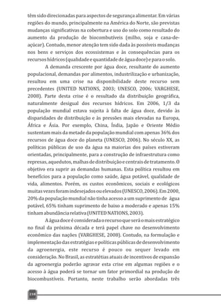 têm sido direcionadas para aspectos de segurança alimentar. Em várias
regiões do mundo, principalmente na América do Norte, são previstas
mudanças significativas na cobertura e uso do solo como resultado do
aumento da produção de biocombutíveis (milho, soja e cana-de-
açúcar). Contudo, menor atenção tem sido dada às possíveis mudanças
nos bens e serviços dos ecossistemas e às consequências para os
recursoshídricos(qualidadeequantidadedeáguadoce)eparaosolo.
A demanda crescente por água doce, resultante do aumento
populacional, demandas por alimentos, industrilização e urbanização,
resultou em uma crise na disponibilidade deste recurso sem
precedentes (UNITED NATIONS, 2003; UNESCO, 2006; VARGHESE,
2008). Parte desta crise é o resultado da distribuição geográfica,
naturalmente desigual dos recursos hídricos. Em 2006, 1/3 da
população mundial estava sujeita à falta de água doce, devido às
disparidades de distribuição e às pressões mais elevadas na Europa,
África e Ásia. Por exemplo, China, Índia, Japão e Oriente Médio
sustentam mais da metade da população mundial com apenas 36% dos
recursos de água doce do planeta (UNESCO, 2006). No século XX, as
políticas públicas de uso da água na maiorias dos países estiveram
orientadas, principalmente, para a construção de infraestrutura como
represas,aquedutos,malhasdedistribuiçãoecentraisdetratamento.O
objetivo era suprir as demandas humanas. Esta política resultou em
benefícios para a população como saúde, água potável, qualidade de
vida, alimentos. Porém, os custos econômicos, sociais e ecológicos
muitasvezesforamindesejadosouelevados(UNESCO,2006).Em2000,
20% da população mundial não tinha acesso a um suprimento de água
potável, 65% tinham suprimento de baixo a moderado e apenas 15%
tinhamabundânciarelativa(UNITEDNATIONS,2003).
Aáguadoceéconsideradaorecursoqueseráomaisestratégico
no final da próxima década e terá papel chave no desenvolvimento
econômico das nações (VARGHESE, 2008). Contudo, na formulação e
implementaçãodasestratégiasepolíticaspúblicasdedesenvolvimento
da agroenergia, este recurso é pouco ou sequer levado em
consideração. No Brasil, as estratétias atuais de incentivos de expansão
da agroenergia poderão agravar esta crise em algumas regiões e o
acesso à água poderá se tornar um fator primordial na produção de
biocombustíveis. Portanto, neste trabalho serão abordadas três
218
 