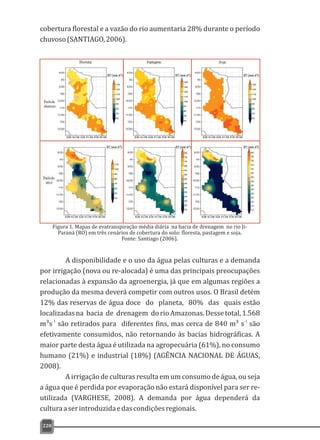 cobertura florestal e a vazão do rio aumentaria 28% durante o período
chuvoso(SANTIAGO,2006).
220
Figura 1. Mapas de evatranspiração média diária na bacia de drenagem no rio Ji-
Paraná (RO) em três cenários de cobertura do solo: floresta, pastagem e soja.
Fonte: Santiago (2006).
A disponibilidade e o uso da água pelas culturas e a demanda
por irrigação (nova ou re-alocada) é uma das principais preocupações
relacionadas à expansão da agroenergia, já que em algumas regiões a
produção da mesma deverá competir com outros usos. O Brasil detém
12% das reservas de água doce do planeta, 80% das quais estão
localizadasna bacia de drenagem dorioAmazonas.Dessetotal,1.568
-1 -1
m³s são retirados para diferentes fins, mas cerca de 840 m³ s são
efetivamente consumidos, não retornando às bacias hidrográficas. A
maior parte desta água é utilizada na agropecuária (61%), no consumo
humano (21%) e industrial (18%) (AGÊNCIA NACIONAL DE ÁGUAS,
2008).
A irrigação de culturas resulta em um consumo de água, ou seja
a água que é perdida por evaporação não estará disponível para ser re-
utilizada (VARGHESE, 2008). A demanda por água dependerá da
culturaaserintroduzidaedascondiçõesregionais.
 