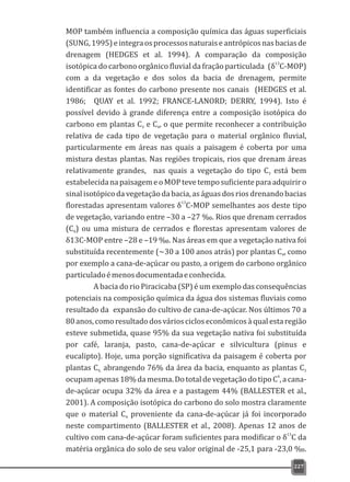 MOP também influencia a composição química das águas superficiais
(SUNG,1995)eintegraosprocessosnaturaiseantrópicosnasbaciasde
drenagem (HEDGES et al. 1994). A comparação da composição
13
isotópica do carbono orgânico fluvial da fração particulada (δ C-MOP)
com a da vegetação e dos solos da bacia de drenagem, permite
identificar as fontes do carbono presente nos canais (HEDGES et al.
1986; QUAY et al. 1992; FRANCE-LANORD; DERRY, 1994). Isto é
possível devido à grande diferença entre a composição isotópica do
carbono em plantas C e C , o que permite reconhecer a contribuição3 4
relativa de cada tipo de vegetação para o material orgânico fluvial,
particularmente em áreas nas quais a paisagem é coberta por uma
mistura destas plantas. Nas regiões tropicais, rios que drenam áreas
relativamente grandes, nas quais a vegetação do tipo C está bem3
estabelecidanapaisagemeoMOPtevetemposuficienteparaadquiriro
sinalisotópicodavegetação dabacia, aságuas dosriosdrenandobacias
13
florestadas apresentam valores δ C-MOP semelhantes aos deste tipo
de vegetação, variando entre –30 a –27 ‰. Rios que drenam cerrados
(C ) ou uma mistura de cerrados e florestas apresentam valores de4
δ13C-MOP entre –28 e –19 ‰. Nas áreas em que a vegetação nativa foi
substituída recentemente (~30 a 100 anos atrás) por plantas C , como4
por exemplo a cana-de-açúcar ou pasto, a origem do carbono orgânico
particuladoémenosdocumentadaeconhecida.
A bacia do rio Piracicaba (SP) é um exemplo das consequências
potenciais na composição química da água dos sistemas fluviais como
resultado da expansão do cultivo de cana-de-açúcar. Nos últimos 70 a
80anos,comoresultadodosvárioscicloseconômicosàqualestaregião
esteve submetida, quase 95% da sua vegetação nativa foi substituída
por café, laranja, pasto, cana-de-açúcar e silvicultura (pinus e
eucalipto). Hoje, uma porção significativa da paisagem é coberta por
plantas C abrangendo 76% da área da bacia, enquanto as plantas C4, 3
4
ocupamapenas18%damesma.DototaldevegetaçãodotipoC ,acana-
de-açúcar ocupa 32% da área e a pastagem 44% (BALLESTER et al.,
2001). A composição isotópica do carbono do solo mostra claramente
que o material C proveniente da cana-de-açúcar já foi incorporado4
neste compartimento (BALLESTER et al., 2008). Apenas 12 anos de
13
cultivo com cana-de-açúcar foram suficientes para modificar o δ C da
matéria orgânica do solo de seu valor original de -25,1 para -23,0 ‰.
227
 