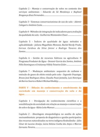 Capítulo 2 - Manejo e conservação de solos no contexto dos
serviços ambientais - Eduardo de Sá Mendonça e Raphael
BragançaAlvesFernandes...............................................................................
Capítulo 3 - Sistemas conservacionistas de uso do solo - Ademir
Calegari e Antônio Costa...................................................................................
Capítulo 4 - Métodos de integração de indicadores para avaliação
daqualidadedosolo-GuilhermeMontandonChaer.............................
Capítulo 5 - Índices de qualidade de água: métodos e
aplicabilidade - Juliana Magalhães Menezes, Rachel Bardy Prado,
Gerson Cardoso da Silva Júnior e Rodrigo Tavares dos
Santos......................................................................................................................
Capítulo 6 - Gestão de recursos hídricos na agricultura: O
Programa Produtor de Água - Devanir Garcia dos Santos, Antônio
FélixDomingueseCristiannyVillelaTeixeiraGisler................................
Capítulo 7 - Mudanças ambientais: sequestro de carbono e
emissão de gases de efeito estufa pelo solo - Segundo Urquiaga,
Bruno José Rodrigues Alves, Claudia Pozzi Jantalia, Luis Henrique
deBarrosSoareseRobertMichaelBoddey.................................................
Capítulo 1 - Divulgação do conhecimento científico e a
sensibilização da sociedade em relação ao manejo e conservação
dosoloedaágua-KátiaLeiteMansur.........................................................
Capítulo 2 - Abordagem etnopedológica no auxílio de ações
socioambientais: proposta de diagnóstico e gestão participativa
dos recursos naturalizados na terra indígena Kraholândia - Júlio
César de Lucena Araújo, Lúcia Helena Cunha dos Anjos e Marcos
Gervasio Pereira..................................................................................................
PARTE V - Difusão do conhecimento e envolvimento da
sociedade em manejo e conservação do solo e da
água..........................................................................................................
397
391
389
377
353
325
309
279
255
 