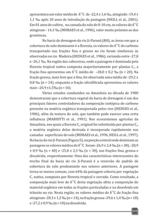 apresentavaumvalormédiode de-22,4±1,6‰,atingindo-19,4±
1,1 ‰ após 20 anos de introdução da pastagem (NEILL et al., 2001).
13
Em 81 anos de cultivo, na camada do solo de 0-10 cm, os valores do δ C
atingiram - 14,3 ‰ (MORAES et al., 1996), valor muito próximo ao das
gramíneas.
Na bacia de drenagem do rio Ji-Paraná (RO), as áreas em que a
13
cobertura do solo dominante é a floresta, os valores do δ C do carbono
transportado nas frações fina e grossa no rio foram similareas às
observadas no rio Madeira (HEDGES et al., 1986), variando entre -27,8
e -26,1 ‰. Na região das cabeceiras, onde a paisagem é dominada pela
floresta tropical nativa composta majoritariamente por plantas C , a3
13
fração fina apresentou um δ C médio de –28,0 ± 0,2 ‰ (n = 20). Na
fração grossa, mais leve que a fina, foi observada uma média de -29,2 ±
0,8 ‰ (n = 24), enquanto a fração ultrafiltrada apresentou os valores
mais–26,9±1,5‰(n=16).
Vários estudos conduzidos na Amazônia na década de 1980
demostraram que a cobertura vegetal da bacia de drenagem é um dos
principais fatores controladores da composição isotópica do carbono
presente na matéria orgânica transportada pelos rios (HEDGES et al.,
1986), além da textura do solo, que também pode exercer uma certa
influência (MARIOTTI et al., 1991). Nos ecossistemas agrícolas da
Amazônia, nos quais a floresta C original foi substituída por plantas C ,3 4
a matéria orgânica delas derivada é incorporada rapidamente nas
camadas superficiais do solo (MORAES et al., 1996, NEILL et al., 1997).
NabaciadorioJi-Paraná(Figura5),naporçãocentralondedominamas
13
pastagensosvaloresmédiosdoδ C foram-26,9±2,4‰(n=38),-28,9
± 0,9 ‰ (n = 40) e -25,8 ± 2,3 ‰ (n = 30), nas frações fina, grossa e
dissolvida, respectivamente. Uma das características interessantes do
trecho final da bacia do rio Ji-Paraná é a reversão do padrão de
cobertura do solo predomiante nos setores anteriores. A pastagem
torna-se menos comum, com 64% da paisagem coberta por vegetação
C nativa, composta por floresta tropical e cerrado. Como resultado, a3
13
composição mais leve do δ C desta vegetação afeta a composição do
material orgânico em todas as frações particuladas e na dissolvida em
13
trânsito no rio. Nesta região, os valores médios do δ C da fração fina
atingiram-28,3±1,2‰(n=14),nafraçãogrossa-29,6±1,4‰(n=18)
e-27,2±0,9‰(n=10)nadissolvida.
13
δ C
229
 