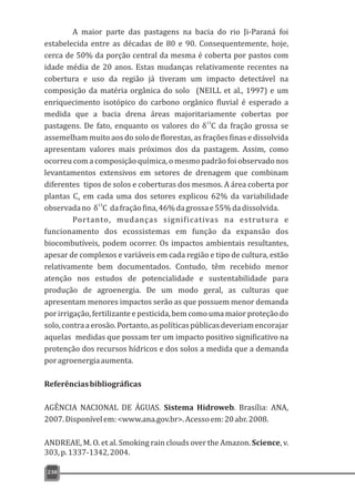A maior parte das pastagens na bacia do rio Ji-Paraná foi
estabelecida entre as décadas de 80 e 90. Consequentemente, hoje,
cerca de 50% da porção central da mesma é coberta por pastos com
idade média de 20 anos. Estas mudanças relativamente recentes na
cobertura e uso da região já tiveram um impacto detectável na
composição da matéria orgânica do solo (NEILL et al., 1997) e um
enriquecimento isotópico do carbono orgânico fluvial é esperado a
medida que a bacia drena áreas majoritariamente cobertas por
pastagens. De fato, enquanto os valores do da fração grossa se
assemelham muito aos do solo de florestas, as frações finas e dissolvida
apresentam valores mais próximos dos da pastagem. Assim, como
ocorreu com a composição química, o mesmo padrão foi observado nos
levantamentos extensivos em setores de drenagem que combinam
diferentes tipos de solos e coberturas dos mesmos. A área coberta por
plantas C em cada uma dos setores explicou 62% da variabilidade4
13
observadano δ C dafraçãofina,46%dagrossae55%dadissolvida.
Portanto, mudanças significativas na estrutura e
funcionamento dos ecossistemas em função da expansão dos
biocombutíveis, podem ocorrer. Os impactos ambientais resultantes,
apesar de complexos e variáveis em cada região e tipo de cultura, estão
relativamente bem documentados. Contudo, têm recebido menor
atenção nos estudos de potencialidade e sustentabilidade para
produção de agroenergia. De um modo geral, as culturas que
apresentam menores impactos serão as que possuem menor demanda
porirrigação,fertilizanteepesticida,bemcomoumamaiorproteçãodo
solo,contraaerosão.Portanto,aspolíticaspúblicasdeveriamencorajar
aquelas medidas que possam ter um impacto positivo significativo na
protenção dos recursos hídricos e dos solos a medida que a demanda
poragroenergiaaumenta.
Referênciasbibliográficas
AGÊNCIA NACIONAL DE ÁGUAS. Sistema Hidroweb. Brasília: ANA,
2007.Disponívelem:<www.ana.gov.br>.Acessoem:20abr.2008.
ANDREAE, M. O. et al. Smoking rain clouds over the Amazon. Science, v.
303,p.1337-1342,2004.
13
δ C
230
 