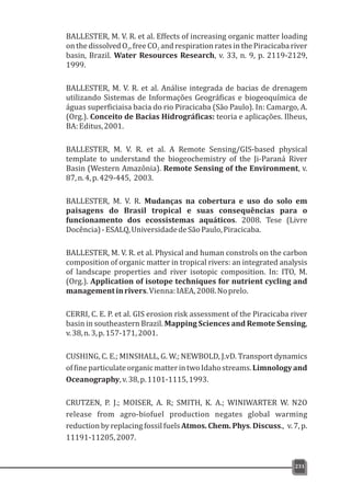 BALLESTER, M. V. R. et al. Effects of increasing organic matter loading
onthedissolvedO ,freeCO andrespirationratesinthePiracicabariver2 2
basin, Brazil. Water Resources Research, v. 33, n. 9, p. 2119-2129,
1999.
BALLESTER, M. V. R. et al. Análise integrada de bacias de drenagem
utilizando Sistemas de Informações Geográficas e biogeoquímica de
águas superficiaisa bacia do rio Piracicaba (São Paulo). In: Camargo, A.
(Org.). Conceito de Bacias Hidrográficas: teoria e aplicações. Ilheus,
BA:Editus,2001.
BALLESTER, M. V. R. et al. A Remote Sensing/GIS-based physical
template to understand the biogeochemistry of the Ji-Paraná River
Basin (Western Amazônia). Remote Sensing of the Environment, v.
87,n.4,p.429-445, 2003.
BALLESTER, M. V. R. Mudanças na cobertura e uso do solo em
paisagens do Brasil tropical e suas consequências para o
funcionamento dos ecossistemas aquáticos. 2008. Tese (Livre
Docência)-ESALQ,UniversidadedeSãoPaulo,Piracicaba.
BALLESTER, M. V. R. et al. Physical and human constrols on the carbon
composition of organic matter in tropical rivers: an integrated analysis
of landscape properties and river isotopic composition. In: ITO, M.
(Org.). Application of isotope techniques for nutrient cycling and
managementinrivers.Vienna:IAEA,2008.Noprelo.
CERRI, C. E. P. et al. GIS erosion risk assessment of the Piracicaba river
basin in southeastern Brazil. Mapping Sciences and Remote Sensing,
v.38,n.3,p.157-171,2001.
CUSHING, C. E.; MINSHALL, G. W.; NEWBOLD, J.vD. Transport dynamics
offineparticulateorganicmatterintwoIdahostreams.Limnologyand
Oceanography,v.38,p.1101-1115,1993.
CRUTZEN, P. J.; MOISER, A. R; SMITH, K. A.; WINIWARTER W. N2O
release from agro-biofuel production negates global warming
reduction by replacing fossil fuels Atmos. Chem. Phys. Discuss., v. 7, p.
11191-11205,2007.
231
 