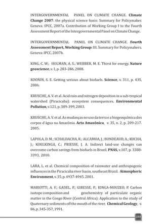 INTERGOVERNMENTAL PANEL ON CLIMATE CHANGE. Climate
Change 2007: the physical science basis: Summary for Policymaker.
Geneva: IPCC, 2007a. Contribution of Working Group I to the Fourth
AssessmentReportoftheIntergovernmentalPanelonClimateChange.
INTERGOVERNMENTAL PANEL ON CLIMATE CHANGE. Fourth
Assessment Report, Working Group: III. Summary for Policymakers.
Geneva:IPCC,2007b.
KING, C. W.; HOLMAN, A. S.; WEBBER, M. E. Thirst for energy. Nature
geoscience,v.1,p.283-286,2008.
KOONIN, S. E. Getting serious about biofuels. Science, v. 311, p. 435,
2006.
KRUSCHE, A. V. et al. Acid rain and nitrogen deposition in a sub-tropical
watershed (Piracicaba): ecosystem consequences. Environmental
Pollution,v.121,p.389-399,2003.
KRUSCHE,A.V.etal.Asmudançasnousodaterraeabiogeoquímicados
corpos d'água na Amazônia. Acta Amazônica, v. 35, n. 2, p. 209-217.
2005.
LAPOLA, D. M.; SCHALDACHA, R.; ALCAMOA, J.; BONDEAUD, A.; KOCHA,
J.; KOELKINGA, C.; PRIESSE, J. A. Indirect land-use changes can
overcome carbon savings from biofuels in Brazil. PNAS, v.107, p. 3388-
3393, 2010.
LARA, L. et al. Chemical composition of rainwater and anthropogenic
influencesinthePiracicabariverbasin,southeastBrazil. Atmospheric
Environment,v.35,p.4937-4945.2001.
MARIOTTI, A. F.; GADEL, P.; GIRESSE, P.; KINGA-MOUZEO, P. Carbon
isotopecompositionand geochemistry of particulate organic
matter in the Congo River (Central Africa): Application to the study of
Quaternary sediments off the mouth of the river. Chemical Geology, v.
86,p.345-357,1991.
233
 