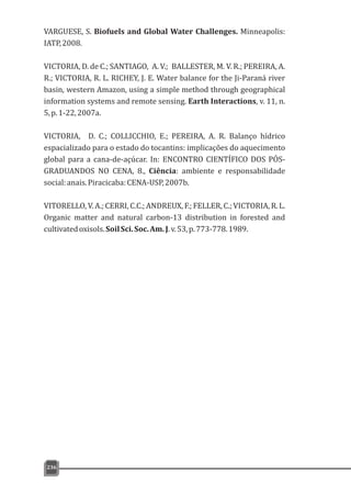VARGUESE, S. Biofuels and Global Water Challenges. Minneapolis:
IATP,2008.
VICTORIA, D. de C.; SANTIAGO, A. V.; BALLESTER, M. V. R.; PEREIRA, A.
R.; VICTORIA, R. L. RICHEY, J. E. Water balance for the Ji-Paraná river
basin, western Amazon, using a simple method through geographical
information systems and remote sensing. Earth Interactions, v. 11, n.
5,p.1-22,2007a.
VICTORIA, D. C.; COLLICCHIO, E.; PEREIRA, A. R. Balanço hídrico
espacializado para o estado do tocantins: implicações do aquecimento
global para a cana-de-açúcar. In: ENCONTRO CIENTÍFICO DOS PÓS-
GRADUANDOS NO CENA, 8., Ciência: ambiente e responsabilidade
social:anais.Piracicaba:CENA-USP,2007b.
VITORELLO, V. A.; CERRI, C.C.; ANDREUX, F.; FELLER, C.; VICTORIA, R. L.
Organic matter and natural carbon-13 distribution in forested and
cultivatedoxisols.SoilSci.Soc.Am.J.v.53,p.773-778.1989.
236
 