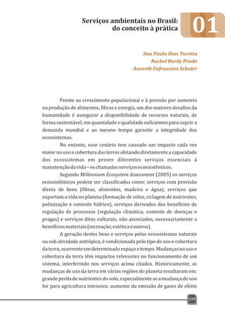 01
Frente ao crescimento populacional e à pressão por aumento
na produção de alimentos, fibras e energia, um dos maiores desafios da
humanidade é assegurar a disponibilidade de recursos naturais, de
forma sustentável, em quantidade e qualidade suficientes para suprir a
demanda mundial e ao mesmo tempo garantir a integridade dos
ecossistemas.
No entanto, esse cenário tem causado um impacto cada vez
maior no uso e cobertura das terras afetando diretamente a capacidade
dos ecossistemas em prover diferentes serviços essenciais à
manutençãodavida–oschamadosserviçosecossistêmicos.
Segundo Millennium Ecosystem Assessment (2005) os serviços
ecossistêmicos podem ser classificados como: serviços com provisão
direta de bens (fibras, alimentos, madeira e água), serviços que
suportam a vida no planeta (formação de solos, ciclagem de nutrientes,
polinização e controle hídrico), serviços derivados dos benefícios de
regulação de processos (regulação climática, controle de doenças e
pragas) e serviços ditos culturais, não associados, necessariamente a
benefíciosmateriais(recreação,estéticaeoutros).
A geração destes bens e serviços pelos ecossistemas naturais
ou sob atividade antrópica, é condicionada pelo tipo de uso e cobertura
daterra,ocorrenteemdeterminadoespaçoetempo.Mudançasnousoe
cobertura da terra têm impactos relevantes no funcionamento de um
sistema, interferindo nos serviços acima citados. Historicamente, as
mudanças de uso da terra em várias regiões do planeta resultaram em:
grande perda de nutrientes do solo, especialmente se a mudança de uso
for para agricultura intensiva; aumento da emissão de gases de efeito
Serviços ambientais no Brasil:
do conceito à prática
Ana Paula Dias Turetta
Rachel Bardy Prado
Azeneth Eufrausino Schuler
239
 