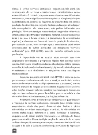 utiliza o termo serviços ambientais especificamente para um
subconjunto de serviços ecossistêmicos, caracterizados como
externalidades. O relatório empresta o conceito de externalidade dos
economistas, com o significado de consequências não planejadas (ou
não intencionais), positivas ou negativas, de uma atividade fim, como a
produção de alimentos, por exemplo. Destaca ainda que os afetados por
tais consequências não intencionais, não podem influenciar sua
produção. Vários dos serviços ecossistêmicos são gerados como essas
externalidades positivas (por exemplo: a manutenção da qualidade da
água e do solo, a beleza cênica e a preservação de determinadas
espécies), e não como um fim em si, como é a produção de alimentos,
por exemplo. Assim, estes serviços que o ecossistema provê como
externalidades de outras atividades são designados “serviços
ambientais” pela FAO (2007), conceito também utilizado nesta
publicação.
A importância em se estudar estes serviços tem sido
amplamente reconhecida e progressos rápidos têm ocorrido neste
sentido. Entretanto, prevalece ainda uma abordagem estática, baseada
na avaliação independente de cada serviço, ignorando o fato de que os
ecossistemas são dinâmicos e requerem uma abordagem
multidisciplinar.
Conforme proposto por Groot et al. (1992), o primeiro passo
para a compreensão da cota de bens e serviços ambientais, seria a
tradução da complexidade ecológica (estruturas e processos) em um
número limitado de funções do ecossistema. Segundo esses autores
estas funções proveem os bens e serviços valorizados pelo homem, ou
seja, serviços ambientais geram benefícios para a sociedade e são
derivados,diretaouindiretamente,dasfunçõesambientais.
No entanto, estes mecanismos de caracterização, quantificação
e valoração de serviços ambientais, enquanto bens gerados pelos
ecossistemas, ainda são pouco desenvolvidos, devido a várias
dificuldades de ordem metodológica e prática. As dificuldades de
ordem metodológica referem-se a como mensurar a natureza,
enquanto as de ordem prática relacionam-se à obtenção de dados
propriamente ditos. Uma estratégia simples de valoração de serviços
ambientais específicos como, por exemplo, a manutenção da qualidade
da água e do solo, é dada pela metodologia de Custos de Reposição
242
 