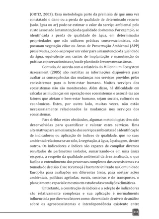 (ORTIZ, 2003). Essa metodologia parte da premissa de que uma vez
constatado o dano ou a perda de qualidade de determinado recurso
(solo, água ou ar) pode-se estimar o valor do serviço ambiental pelo
custo associado à manutenção da qualidade do mesmo. Por exemplo, se
identificada a perda de qualidade de água, em determinadas
propriedades que não utilizem práticas conservacionistas, não
possuam vegetação ciliar ou Áreas de Preservação Ambiental (APP)
preservadas, pode-se propor um valor para a manutenção da qualidade
da água, equivalente aos custos de implantação e manutenção de
práticasconservacionistase/oudeplantiodeárvoresnessasáreas.
Contudo, de acordo com o relatório do Millennium Ecosystem
Assessment (2005) são restritas as informações disponíveis para
avaliar as consequências das mudanças nos serviços providos pelos
ecossistemas para o bem-estar humano. Muitos serviços dos
ecossistemas não são monitorados. Além disso, há dificuldade em
calcular as mudanças em operação nos ecossistemas e associá-las aos
fatores que afetam o bem-estar humano, sejam sociais, culturais ou
econômicos. Estes, por outro lado, muitas vezes, não estão
necessariamente relacionados às mudanças nos serviços dos
ecossistemas.
Para driblar estes obstáculos, algumas metodologias têm sido
desenvolvidas para quantificar e valorar estes serviços. Uma
alternativaparaamensuraçãodosserviçosambientaiséaidentificação
de indicadores ou aplicação de índices de qualidade, que no caso
ambiental relaciona-se ao solo, à vegetação, à água, à paisagem, dentre
outros. Os indicadores e índices são capazes de compilar diversos
resultados de parâmetros isolados, sumarizando-os em uma única
resposta, a respeito da qualidade ambiental da área analisada, o que
facilita o entendimento dos processos complexos dos ecossistemas e a
tomada de decisão. Esse recurso já é bastante utilizado na Comunidade
Européia para avaliações em diferentes áreas, para nortear ações
ambientais, políticas agrícolas, rurais, costeiras e de transportes, o
planejamentoespacialemesmoemestudosdascondiçõesclimáticas.
Entretanto, a construção de índices e a seleção de indicadores
são relativamente complexas e sua aplicação é normalmente
influenciadapordiversosfatorescomo:diversidadedeníveisdeanálise
sobre os agroecossistemas e interdependência existente entre
243
 