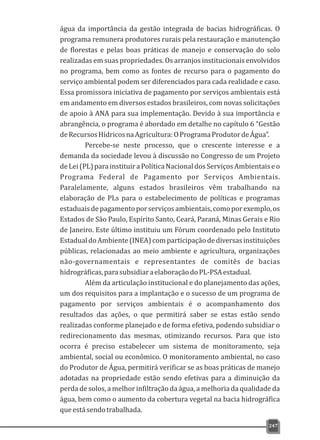 água da importância da gestão integrada de bacias hidrográficas. O
programa remunera produtores rurais pela restauração e manutenção
de florestas e pelas boas práticas de manejo e conservação do solo
realizadas em suas propriedades. Os arranjos institucionais envolvidos
no programa, bem como as fontes de recurso para o pagamento do
serviço ambiental podem ser diferenciados para cada realidade e caso.
Essa promissora iniciativa de pagamento por serviços ambientais está
em andamento em diversos estados brasileiros, com novas solicitações
de apoio à ANA para sua implementação. Devido à sua importância e
abrangência, o programa é abordado em detalhe no capítulo 6 “Gestão
deRecursosHídricosnaAgricultura:OProgramaProdutordeÁgua”.
Percebe-se neste processo, que o crescente interesse e a
demanda da sociedade levou à discussão no Congresso de um Projeto
deLei(PL)parainstituiraPolíticaNacionaldosServiçosAmbientaiseo
Programa Federal de Pagamento por Serviços Ambientais.
Paralelamente, alguns estados brasileiros vêm trabalhando na
elaboração de PLs para o estabelecimento de políticas e programas
estaduaisdepagamentoporserviçosambientais,comoporexemplo,os
Estados de São Paulo, Espírito Santo, Ceará, Paraná, Minas Gerais e Rio
de Janeiro. Este último instituiu um Fórum coordenado pelo Instituto
EstadualdoAmbiente(INEA)comparticipaçãodediversasinstituições
públicas, relacionadas ao meio ambiente e agricultura, organizações
não-governamentais e representantes de comitês de bacias
hidrográficas,parasubsidiaraelaboraçãodoPL-PSAestadual.
Além da articulação institucional e do planejamento das ações,
um dos requisitos para a implantação e o sucesso de um programa de
pagamento por serviços ambientais é o acompanhamento dos
resultados das ações, o que permitirá saber se estas estão sendo
realizadas conforme planejado e de forma efetiva, podendo subsidiar o
redirecionamento das mesmas, otimizando recursos. Para que isto
ocorra é preciso estabelecer um sistema de monitoramento, seja
ambiental, social ou econômico. O monitoramento ambiental, no caso
do Produtor de Água, permitirá verificar se as boas práticas de manejo
adotadas na propriedade estão sendo efetivas para a diminuição da
perda de solos, a melhor infiltração da água, a melhoria da qualidade da
água, bem como o aumento da cobertura vegetal na bacia hidrográfica
queestásendotrabalhada.
247
 