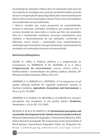 de produção de alimentos e fibras, deve ser valorizada como parte de
um conjunto de estratégias para proteção da biodiversidade, provisão
de lazer e recuperação de espaço degradado, bem como manutenção de
beleza cênica através da paisagem cultural. Todas estas externalidades
sãoconsideradasserviçosambientais.
Ÿ Deve-se ressaltar que, numa perspectiva de sustentabilidade,
tornam-se relevantes atividades econômicas que produzam bens e
serviços, levando em conta todos os custos que lhes são associados.
Para tal é fundamental estabelecer processos participativos para
viabilizar o desenvolvimento de tais atividades, envolvendo os
diferentes atores sociais – comunidade local, empreendedores,
instituições governamentais e não-governamentais, representantes da
sociedadecivil,instituiçõesdeensinoedosetorprivado.
Referênciasbibliográficas
ALGER, K.; LIMA, A. Políticas públicas e a fragmentação de
ecossistemas. In: RAMBALDI, D. M.; OLIVEIRA, D. A. S. (Eds.).
Fragmentação de ecossistemas: causas, efeitos sobre a
biodiversidade e recomendações de políticas públicas. Brasília, DF:
MinistériodoMeioAmbiente,2003.p.391-419.
ANDREWS, S. S.; KARLEN, D. L.; MITCHELL, J. P. A comparison of soil
quality indexing methods for vegetable production systems in
Northern California. Agriculture, Ecosystems and Environment, v,
90,n,1,p,25–45,2002.
ANDREWS, S. S.; FLORA, C. B.; MITCHELL, J. P.; KARLEN, D. L. Growers'
perceptions and acceptance of soil quality indices. Geoderma,
Amsterdam,v.114,p.187–213,2003.
BICALHO, A. M. de S. M.; HOEFLE, S. W. Environment perception and
sustainable development in the Atlantic forest of southeast Brazil.
Montreal: Département de Géographie./ Université de Montréal, 2002.
(Series Research monograph. The Commission on the Sustainability of
Rural Systems, International Geographic Union; 6). Disponível em:
h t t p : / / w w w . g e o g . u m o n t r e a l . c a / i g u - r u r a l -
250
 