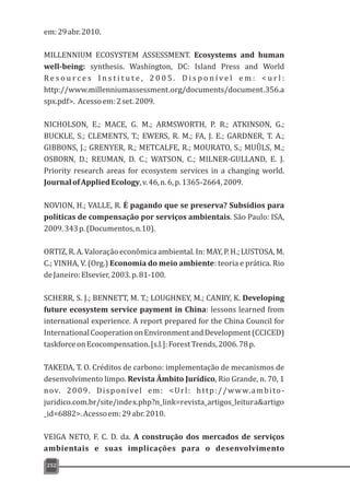 em:29abr.2010.
MILLENNIUM ECOSYSTEM ASSESSMENT. Ecosystems and human
well-being: synthesis. Washington, DC: Island Press and World
R e s o u r c e s I n s t i t u t e , 2 0 0 5 . D i s p o n í v e l e m : < u r l :
http://www.millenniumassessment.org/documents/document.356.a
spx.pdf>. Acessoem:2set.2009.
NICHOLSON, E.; MACE, G. M.; ARMSWORTH, P. R.; ATKINSON, G.;
BUCKLE, S.; CLEMENTS, T.; EWERS, R. M.; FA, J. E.; GARDNER, T. A.;
GIBBONS, J.; GRENYER, R.; METCALFE, R.; MOURATO, S.; MUÛLS, M.;
OSBORN, D.; REUMAN, D. C.; WATSON, C.; MILNER-GULLAND, E. J.
Priority research areas for ecosystem services in a changing world.
JournalofAppliedEcology,v.46,n.6,p.1365-2664,2009.
NOVION, H.; VALLE, R. É pagando que se preserva? Subsídios para
políticas de compensação por serviços ambientais. São Paulo: ISA,
2009.343p.(Documentos,n.10).
ORTIZ, R. A. Valoração econômica ambiental. In: MAY, P. H.; LUSTOSA, M.
C.; VINHA, V. (Org.) Economia do meio ambiente: teoria e prática. Rio
deJaneiro:Elsevier,2003.p.81-100.
SCHERR, S. J.; BENNETT, M. T.; LOUGHNEY, M.; CANBY, K. Developing
future ecosystem service payment in China: lessons learned from
international experience. A report prepared for the China Council for
InternationalCooperationonEnvironmentandDevelopment(CCICED)
taskforceonEcocompensation.[s.l.]:ForestTrends,2006.78p.
TAKEDA, T. O. Créditos de carbono: implementação de mecanismos de
desenvolvimento limpo. Revista Âmbito Jurídico, Rio Grande, n. 70, 1
nov. 2009. Disponível em: <Url: http://www.ambito-
juridico.com.br/site/index.php?n_link=revista_artigos_leitura&artigo
_id=6882>.Acessoem:29abr.2010.
VEIGA NETO, F. C. D. da. A construção dos mercados de serviços
ambientais e suas implicações para o desenvolvimento
252
 