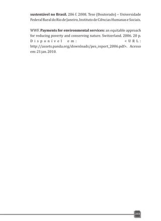 sustentável no Brasil. 286 f. 2008. Tese (Doutorado) – Universidade
FederalRuraldoRiodeJaneiro,InstitutodeCiênciasHumanaseSociais.
WWF. Payments for environmental services: an equitable approach
for reducing poverty and conserving nature. Switzerland. 2006. 20 p.
D i s p o n í v e l e m : < U R L :
http://assets.panda.org/downloads/pes_report_2006.pdf>. Acesso
em:21jan.2010.
253
 