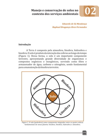 02
Introdução
A Terra é composta pela atmosfera, litosfera, hidrosfera e
biosfera.Osoloéprodutodainteraçãodasesferasaolongodotempo
(Figura 1). Dessa forma, o solo é um importante componente
terrestre, apresentando grande diversidade de organismos e
compostos orgânicos e inorgânicos, servindo como filtro e
armazenador de água, carbono e nitrogênio, sendo fundamental
paraamanutençãodabiosferaterrestre.
Manejo e conservação de solos no
contexto dos serviços ambientais
Eduardo de Sá Mendonça
Raphael Bragança Alves Fernandes
255
Figura 1. O solo (pedosfera) como componente integrador entre as quatro esferas
fundamentais de nosso planeta: biosfera, litosfera, hidrosfera e atmosfera.
 