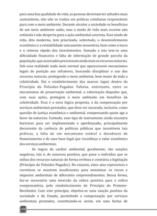 para uma boa qualidade de vida, as pessoas deveriam ter atitudes mais
sustentáveis, isto não se traduz em práticas cotidianas responsáveis
para com o meio ambiente. Durante séculos a sociedade se beneficiou
de um meio ambiente sadio, mas o modo de vida mais recente não
estimula e não desperta para a ação ambiental concreta. Esse modo de
vida, dito moderno, tem priorizado, sobretudo, o desenvolvimento
econômico e a rentabilidade unicamente monetária, bem como o lucro
e o retorno rápido dos investimentos. Somado a isto tem-se uma
dificuldade financeira e falta de informação de grande parcela da
população,queassociadospressionamaindamaisosrecursosnaturais.
Sob essa realidade nada mais normal que aparecessem mecanismos
legais de punição aos infratores, buscando disciplinar o uso dos
recursos naturais, protegendo o meio ambiente, bem maior de toda a
coletividade. Daí o estabelecimento dos marcos legais dentro do
Princípio do Poluidor-Pagador. Faltava, entretanto, entre os
mecanismos de preservação ambiental, a valorização daqueles que,
com suas ações, protegem o meio ambiente em benefício da
coletividade. Essa é a nova lógica proposta, a da compensação por
serviços ambientais prestados, que deve ser encarada, inclusive, como
questão de justiça econômica e ambiental, compensando quem age a
favor da natureza. Contudo, esse tipo de instrumento ainda encontra
barreiras para ser implementado e aperfeiçoado, principalmente
decorrente da carência de políticas públicas que incentivem tais
práticas, a falta de um mecanismo estável e duradouro de
financiamento e de uma base legal que reconheça o valor econômico
dosserviçosambientais.
As regras de caráter ambiental, geralmente, são sanções
negativas, isto é, de natureza punitiva, que pune o indivíduo que se
utiliza dos recursos naturais de forma errônea e contrária a legislação
(Princípio do Poluidor-Pagador). No entanto, estes atos repressivos e
corretivos se mostram insuficientes para minimizar os riscos e
impactos ambientais de diferentes empreendimentos. Dessa forma,
faz-se necessário uma inversão da esfera punitiva para a esfera
compensatória, pelo estabelecimento do Princípio do Protetor-
Recebedor. Com este princípio, objetiva-se uma sanção positiva da
sociedade e do Estado, permitindo a compensação por serviços
ambientais prestados, constituindo-se assim, em uma forma de
258
 