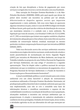 criação de leis que disciplinem a forma de pagamento por esses
serviçoseaorigem dos recursos a serem alocados com essa finalidade.
Uma variação do Princípio Protetor-Recebedor é o do Não-
Poluidor-Recebedor (RIBEIRO, 2008), pelo qual aquele que deixar de
poluir deve receber um incentivo ou prêmio por tal atitude,
diferenciando-se daqueles agentes sociais que impactem
negativamente o meio ambiente. Sob essa nova lógica já aparecem
algumas iniciativas no país, como é o caso do ICMS Ecológico do Estado
de Minas Gerais, pelo qual um dos critérios de distribuição de recursos
aos municípios mineiros é o cuidado com o meio ambiente. Na
legislação que trata do assunto, a Lei Estadual 13.803, de 27/12/2000,
art.1º., VIII, os municípios que tratam seus esgotos sanitários, dispõem
de tratamento adequado para o lixo urbano, bem como têm em sua área
unidades de conservação federal, estadual, municipal ou mesmo
particular,recebemcompensaçãofinanceiraportaisiniciativas(MINAS
GERAIS,2007).
Toda essa discussão acerca dos serviços ambientais encontra
ressonâncianosórgãosdecisóriosnacionais,sendomotivodeestudose
muito possivelmente de normatização em breve. Segundo Negret
(2007), por iniciativa do Ministério do Meio Ambiente, um Grupo de
Trabalho trabalha na proposta de uma Política Nacional de Pagamento
por Serviços Ambientais, em cujo artigo 1º encontra-se a seguinte
apresentação: "Esta lei dispõe sobre a política nacional de serviços
ambientais em que se estabelece os mecanismos de pagamento, cria o
Programa Nacional de Serviços Ambientais e o Fundo de Incentivo à
ConservaçãoparaoDesenvolvimentoSustentável".
A atual sensibilidade política e social reinante para com o tema
ambiental cria um clima favorável à adoção de instrumentos
econômicos utilizando o Princípio Protetor-Recebedor. Entretanto, tal
predisposição política favorável não é condição suficiente para que isto
seja implementado, caso não se crie e consolide uma base de
informações técnicas e científicas consistentes e capazes de dar
confiabilidadeàexistênciaeàavaliaçãodebenefíciosreaisàpopulação,
alcançados mediante o incentivo aos serviços ambientais que os
proporcionam. A criação e manutenção de cadastros atualizados e
confiáveis de áreas protegidas, Unidades de Conservação, áreas verdes,
e atividades agrícolas ou de uso alternativo do solo que mereçam ser
260
 