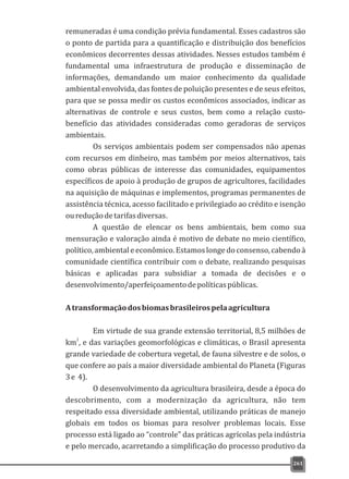 remuneradas é uma condição prévia fundamental. Esses cadastros são
o ponto de partida para a quantificação e distribuição dos benefícios
econômicos decorrentes dessas atividades. Nesses estudos também é
fundamental uma infraestrutura de produção e disseminação de
informações, demandando um maior conhecimento da qualidade
ambiental envolvida, das fontes de poluição presentes e de seus efeitos,
para que se possa medir os custos econômicos associados, indicar as
alternativas de controle e seus custos, bem como a relação custo-
benefício das atividades consideradas como geradoras de serviços
ambientais.
Os serviços ambientais podem ser compensados não apenas
com recursos em dinheiro, mas também por meios alternativos, tais
como obras públicas de interesse das comunidades, equipamentos
específicos de apoio à produção de grupos de agricultores, facilidades
na aquisição de máquinas e implementos, programas permanentes de
assistência técnica, acesso facilitado e privilegiado ao crédito e isenção
oureduçãodetarifasdiversas.
A questão de elencar os bens ambientais, bem como sua
mensuração e valoração ainda é motivo de debate no meio científico,
político,ambientaleeconômico.Estamoslongedoconsenso,cabendoà
comunidade científica contribuir com o debate, realizando pesquisas
básicas e aplicadas para subsidiar a tomada de decisões e o
desenvolvimento/aperfeiçoamentodepolíticaspúblicas.
Atransformaçãodosbiomasbrasileirospelaagricultura
Em virtude de sua grande extensão territorial, 8,5 milhões de
2
km , e das variações geomorfológicas e climáticas, o Brasil apresenta
grande variedade de cobertura vegetal, de fauna silvestre e de solos, o
que confere ao país a maior diversidade ambiental do Planeta (Figuras
3e 4).
O desenvolvimento da agricultura brasileira, desde a época do
descobrimento, com a modernização da agricultura, não tem
respeitado essa diversidade ambiental, utilizando práticas de manejo
globais em todos os biomas para resolver problemas locais. Esse
processo está ligado ao “controle” das práticas agrícolas pela indústria
e pelo mercado, acarretando a simplificação do processo produtivo da
261
 