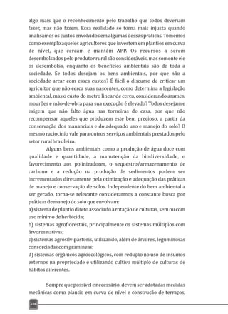 algo mais que o reconhecimento pelo trabalho que todos deveriam
fazer, mas não fazem. Essa realidade se torna mais injusta quando
analisamososcustosenvolvidosemalgumasdessaspráticas.Tomemos
como exemplo aqueles agricultores que investem em plantios em curva
de nível, que cercam e mantêm APP. Os recursos a serem
desembolsadospeloprodutorruralsãoconsideráveis,massomenteele
os desembolsa, enquanto os benefícios ambientais são de toda a
sociedade. Se todos desejam os bens ambientais, por que não a
sociedade arcar com esses custos? É fácil o discurso de criticar um
agricultor que não cerca suas nascentes, como determina a legislação
ambiental, mas o custo do metro linear de cerca, considerando arames,
mourões e mão-de-obra para sua execução é elevado? Todos desejam e
exigem que não falte água nas torneiras de casa, por que não
recompensar aqueles que produzem este bem precioso, a partir da
conservação dos mananciais e do adequado uso e manejo do solo? O
mesmo raciocínio vale para outros serviços ambientais prestados pelo
setorruralbrasileiro.
Alguns bens ambientais como a produção de água doce com
qualidade e quantidade, a manutenção da biodiversidade, o
favorecimento aos polinizadores, o sequestro/armazenamento de
carbono e a redução na produção de sedimentos podem ser
incrementados diretamente pela otimização e adequação das práticas
de manejo e conservação de solos. Independente do bem ambiental a
ser gerado, torna-se relevante considerarmos a constante busca por
práticasdemanejodosoloqueenvolvam:
a)sistemadeplantiodiretoassociadoàrotaçãodeculturas,semoucom
usomínimodeherbicida;
b) sistemas agroflorestais, principalmente os sistemas múltiplos com
árvoresnativas;
c) sistemas agrosilvipastoris, utilizando, além de árvores, leguminosas
consorciadascomgramíneas;
d) sistemas orgânicos agroecológicos, com redução no uso de insumos
externos na propriedade e utilizando cultivo múltiplo de culturas de
hábitosdiferentes.
Semprequepossívelenecessário,devemseradotadasmedidas
mecânicas como plantio em curva de nível e construção de terraços,
266
 