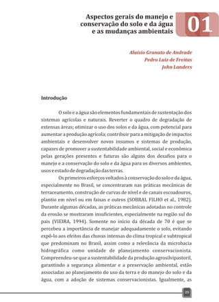 01
Introdução
Osoloeaáguasãoelementosfundamentaisdesustentaçãodos
sistemas agrícolas e naturais. Reverter o quadro de degradação de
extensas áreas; otimizar o uso dos solos e da água, com potencial para
aumentar a produção agrícola; contribuir para a mitigação de impactos
ambientais e desenvolver novos insumos e sistemas de produção,
capazes de promover a sustentabilidade ambiental, social e econômica
pelas gerações presentes e futuras são alguns dos desafios para o
manejo e a conservação do solo e da água para os diversos ambientes,
usoseestadodedegradaçãodasterras.
Osprimeirosesforçosvoltadosàconservaçãodosoloedaágua,
especialmente no Brasil, se concentraram nas práticas mecânicas de
terraceamento, construção de curvas de nível e de canais escoadouros,
plantio em nível ou em faixas e outros (SOBRAL FILHO et al., 1982).
Durante algumas décadas, as práticas mecânicas adotadas no controle
da erosão se mostraram insuficientes, especialmente na região sul do
pais (VIEIRA, 1994). Somente no início da década de 70 é que se
percebeu a importância de manejar adequadamente o solo, evitando
expô-lo aos efeitos das chuvas intensas do clima tropical e subtropical
que predominam no Brasil, assim como a relevância da microbacia
hidrográfica como unidade de planejamento conservacionista.
Compreendeu-se que a sustentabilidade da produção agrosilvipastoril,
garantindo a segurança alimentar e a preservação ambiental, estão
associadas ao planejamento do uso da terra e do manejo do solo e da
água, com a adoção de sistemas conservacionistas. Igualmente, as
Aspectos gerais do manejo e
conservação do solo e da água
e as mudanças ambientais
Aluísio Granato de Andrade
Pedro Luiz de Freitas
John Landers
25
 