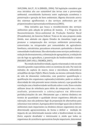 369/2006, Art.2º., II, b (BRASIL, 2006). Tal legislação considera que
essa iniciativa alia uso sustentável das terras com a preservação
ambiental, consolidando harmonia entre exploração econômica e
preservação e geração de bens ambientais. Alguma discussão acerca
dos sistemas agroflorestais e dos serviços ambientais por ele
proporcionadoséapresentadaemKitamura(2003).
Uma iniciativa que busca o reconhecimento dos serviços
ambientais pela adoção de práticas de manejo, é o Programa de
Desenvolvimento Sócio-ambiental de Produção Familiar Rural
(Proambiente), do Governo Federal. Trata-se de uma proposta ainda
tímida, mas adotada em alguns Estados da Amazônia Legal, que
promove a compensação dos serviços ambientais preservados,
conservados ou recuperados por comunidades de agricultores
familiares, extrativistas, pescadores artesanais, quilombolas e demais
comunidades tradicionais. São valorizadas como serviçosambientais, a
redução do desmatamento, a eliminação de agroquímicos, a redução do
uso do fogo na agricultura, a preservação da biodiversidade e outros
(NEGRET,2007;FELL;TREMÉA,2007).
No estudo da biodiversidade, aquela relacionada à vida no solo
encontra grandes especialistas entre os cientistas do solo. Por meio de
métodos de captura de macro, meso e microfauna, utilizando-se
armadilhas do tipo Pitfall e Macro Sonda, ou mesmo coletando blocos
de solo de dimensões conhecidas, com posterior quantificação e
qualificação dos organismos capturados/coletados, pode-se avaliar a
diversidade de vida presente nesse sistema natural, e que guarda boa
correlação com a biodiversidade verificada sobre o solo. Esses estudos
utilizam áreas de referência para efeito de comparação com a área
avaliada, promovendo a coleta/captura em diferentes
períodos/estações do ano. Obviamente que a intensa dinâmica em
termos de quantidade e qualidade desses organismos dificulta sua
valoração, mas não podemos fugir da proposição de alternativas para
solucionar esse entrave. A pesquisa deve investigar quais são os fatores
ambientais mais impactantes na dinâmica desses organismos em um
determinado agroecossistema, de forma a definir a medição do
impacto de um determinado manejo sobre a biodiversidade no solo.
Outro aspecto desafiador e interessante é, ainda que todos os
organismos de ocorrência apresentem função importante, determinar
271
 