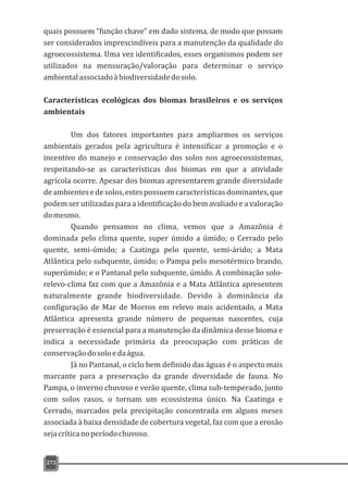 quais possuem “função chave” em dado sistema, de modo que possam
ser considerados imprescindíveis para a manutenção da qualidade do
agroecossistema. Uma vez identificados, esses organismos podem ser
utilizados na mensuração/valoração para determinar o serviço
ambientalassociadoàbiodiversidadedosolo.
Características ecológicas dos biomas brasileiros e os serviços
ambientais
Um dos fatores importantes para ampliarmos os serviços
ambientais gerados pela agricultura é intensificar a promoção e o
incentivo do manejo e conservação dos solos nos agroecossistemas,
respeitando-se as características dos biomas em que a atividade
agrícola ocorre. Apesar dos biomas apresentarem grande diversidade
deambientesedesolos,estespossuemcaracterísticasdominantes,que
podem ser utilizadas para a identificação do bem avaliado e a valoração
domesmo.
Quando pensamos no clima, vemos que a Amazônia é
dominada pelo clima quente, super úmido a úmido; o Cerrado pelo
quente, semi-úmido; a Caatinga pelo quente, semi-árido; a Mata
Atlântica pelo subquente, úmido; o Pampa pelo mesotérmico brando,
superúmido; e o Pantanal pelo subquente, úmido. A combinação solo-
relevo-clima faz com que a Amazônia e a Mata Atlântica apresentem
naturalmente grande biodiversidade. Devido à dominância da
configuração de Mar de Morros em relevo mais acidentado, a Mata
Atlântica apresenta grande número de pequenas nascentes, cuja
preservação é essencial para a manutenção da dinâmica desse bioma e
indica a necessidade primária da preocupação com práticas de
conservaçãodosoloedaágua.
Já no Pantanal, o ciclo bem definido das águas é o aspecto mais
marcante para a preservação da grande diversidade de fauna. No
Pampa, o inverno chuvoso e verão quente, clima sub-temperado, junto
com solos rasos, o tornam um ecossistema único. Na Caatinga e
Cerrado, marcados pela precipitação concentrada em alguns meses
associada à baixa densidade de cobertura vegetal, faz com que a erosão
sejacríticanoperíodochuvoso.
272
 