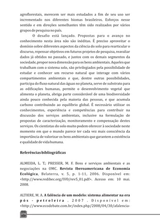 agroflorestais, merecem ser mais estudados a fim de seu uso ser
incrementado nos diferentes biomas brasileiros. Esforços nesse
sentido e em direções semelhantes têm sido realizados por vários
gruposdepesquisanopaís.
O desafio está lançado. Propostas para o avanço no
conhecimento nesta área não são inéditas. É preciso aproveitar o
domínio sobre diferentes aspectos da ciência do solo para rearticular o
discurso, repensar objetivos em futuros projetos de pesquisa, reavaliar
dados já obtidos no passado, e juntos com os demais segmentos da
sociedade,propornovadimensãoparaosbensambientais.Aquelesque
trabalham com o sistema solo, são privilegiados pela possibilidade de
estudar e conhecer um recurso natural que interage com vários
compartimentos ambientais e que, dentre outras possibilidades,
participa do fluxo natural das águas no planeta, serve de substrato para
as edificações humanas, permite o desenvolvimento vegetal que
alimenta o planeta, abriga parte considerável de uma biodiversidade
ainda pouco conhecida pela maioria das pessoas, e que acumula
carbono contribuindo ao equilíbrio global. É necessário utilizar os
conhecimentos, experiência e competências para contribuir na
discussão dos serviços ambientais, inclusive na formulação de
propostas de caracterização, monitoramento e compensação destes
serviços. Os cientistas do solo muito podem oferecer à sociedade neste
momento em que o mundo parece ter cada vez mais consciência da
importância de valorizar os bens ambientais que garantem a existência
equalidadedevidahumana.
Referênciasbibliográficas
ALMEIDA, L. T.; PRESSER, M. F. Bens e serviços ambientais e as
negociações na OMC. Revista Iberoamericana de Economía
Ecológica, Belaterra, v. 5, p. 1-11, 2006. Disponível em:
<http://www.redibec.org/IVO/rev5_01.pdf>. Acesso em: 10 mai.
2008.
ALTIERE, M. A. A falência de um modelo: sistema alimentar na era
p ó s - p e t r o l e i r a . 2 0 0 7 . D i s p o n í v e l e m :
<http://www.ecodebate.com.br/index.php/2008/04/30/afalencia-
274
 