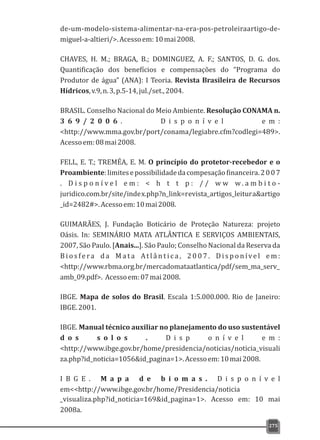 de-um-modelo-sistema-alimentar-na-era-pos-petroleiraartigo-de-
miguel-a-altieri/>.Acessoem:10mai2008.
CHAVES, H. M.; BRAGA, B.; DOMINGUEZ, A. F.; SANTOS, D. G. dos.
Quantificação dos benefícios e compensações do “Programa do
Produtor de água” (ANA): I Teoria. Revista Brasileira de Recursos
Hídricos,v.9,n.3,p.5-14,jul./set.,2004.
BRASIL. Conselho Nacional do Meio Ambiente. Resolução CONAMA n.
3 6 9 / 2 0 0 6 . D i s p o n í v e l e m :
<http://www.mma.gov.br/port/conama/legiabre.cfm?codlegi=489>.
Acessoem:08mai2008.
FELL, E. T.; TREMÉA, E. M. O princípio do protetor-recebedor e o
Proambiente:limitesepossibilidadedacompesaçãofinanceira.2007
. D i s p o n í v e l e m : < h t t p : / / w w w . a m b i t o -
juridico.com.br/site/index.php?n_link=revista_artigos_leitura&artigo
_id=2482#>.Acessoem:10mai2008.
GUIMARÃES, J. Fundação Boticário de Proteção Natureza: projeto
Oásis. In: SEMINÁRIO MATA ATLÂNTICA E SERVIÇOS AMBIENTAIS,
2007, São Paulo. [Anais...]. São Paulo; Conselho Nacional da Reserva da
B i o s fe ra d a M a t a At l â n t i c a , 2 0 0 7 . D i s p o n íve l e m :
<http://www.rbma.org.br/mercadomataatlantica/pdf/sem_ma_serv_
amb_09.pdf>. Acessoem:07mai2008.
IBGE. Mapa de solos do Brasil. Escala 1:5.000.000. Rio de Janeiro:
IBGE.2001.
IBGE. Manual técnico auxiliar no planejamento do uso sustentável
d o s s o l o s . D i s p o n í v e l e m :
<http://www.ibge.gov.br/home/presidencia/noticias/noticia_visuali
za.php?id_noticia=1056&id_pagina=1>.Acessoem:10mai2008.
I B G E . M a p a d e b i o m a s . D i s p o n í v e l
em<<http://www.ibge.gov.br/home/Presidencia/noticia
_visualiza.php?id_noticia=169&id_pagina=1>. Acesso em: 10 mai
2008a.
275
 
