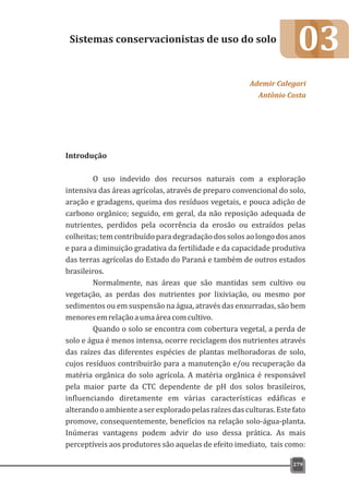 03
Introdução
O uso indevido dos recursos naturais com a exploração
intensiva das áreas agrícolas, através de preparo convencional do solo,
aração e gradagens, queima dos resíduos vegetais, e pouca adição de
carbono orgânico; seguido, em geral, da não reposição adequada de
nutrientes, perdidos pela ocorrência da erosão ou extraídos pelas
colheitas;temcontribuídoparadegradaçãodossolosaolongodosanos
e para a diminuição gradativa da fertilidade e da capacidade produtiva
das terras agrícolas do Estado do Paraná e também de outros estados
brasileiros.
Normalmente, nas áreas que são mantidas sem cultivo ou
vegetação, as perdas dos nutrientes por lixiviação, ou mesmo por
sedimentos ou em suspensão na água, através das enxurradas, são bem
menoresemrelaçãoaumaáreacomcultivo.
Quando o solo se encontra com cobertura vegetal, a perda de
solo e água é menos intensa, ocorre reciclagem dos nutrientes através
das raízes das diferentes espécies de plantas melhoradoras de solo,
cujos resíduos contribuirão para a manutenção e/ou recuperação da
matéria orgânica do solo agrícola. A matéria orgânica é responsável
pela maior parte da CTC dependente de pH dos solos brasileiros,
influenciando diretamente em várias características edáficas e
alterandooambienteaserexploradopelasraízesdasculturas.Estefato
promove, consequentemente, benefícios na relação solo-água-planta.
Inúmeras vantagens podem advir do uso dessa prática. As mais
perceptíveis aos produtores são aquelas de efeito imediato, tais como:
Sistemas conservacionistas de uso do solo
Ademir Calegari
Antônio Costa
279
 