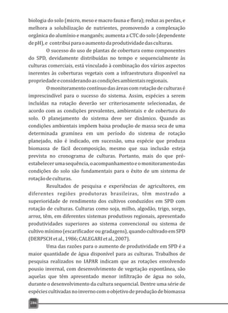 biologia do solo (micro, meso e macro fauna e flora); reduz as perdas, e
melhora a solubilização de nutrientes, promovendo a complexação
orgânica do alumínio e manganês; aumenta a CTC do solo (dependente
depH),e contribuiparaoaumentodaprodutividadedasculturas.
O sucesso do uso de plantas de cobertura como componentes
do SPD, devidamente distribuídas no tempo e sequencialmente às
culturas comerciais, está vinculado à combinação dos vários aspectos
inerentes às coberturas vegetais com a infraestrutura disponível na
propriedadeeconsiderandoascondiçõesambientaisregionais.
O monitoramento contínuo das áreas com rotação de culturas é
imprescindível para o sucesso do sistema. Assim, espécies a serem
incluídas na rotação deverão ser criteriosamente selecionadas, de
acordo com as condições prevalentes, ambientais e de cobertura do
solo. O planejamento do sistema deve ser dinâmico. Quando as
condições ambientais impõem baixa produção de massa seca de uma
determinada gramínea em um período do sistema de rotação
planejado, não é indicado, em sucessão, uma espécie que produza
biomassa de fácil decomposição, mesmo que sua inclusão esteja
prevista no cronograma de culturas. Portanto, mais do que pré-
estabelecerumasequência,oacompanhamentoeomonitoramentodas
condições do solo são fundamentais para o êxito de um sistema de
rotaçãodeculturas.
Resultados de pesquisa e experiências de agricultores, em
diferentes regiões produtoras brasileiras, têm mostrado a
superioridade de rendimento dos cultivos conduzidos em SPD com
rotação de culturas. Culturas como soja, milho, algodão, trigo, sorgo,
arroz, têm, em diferentes sistemas produtivos regionais, apresentado
produtividades superiores ao sistema convencional ou sistema de
cultivo mínimo (escarificador ou gradagens), quando cultivado em SPD
(DERPSCHetal.,1986;CALEGARIetal.,2007).
Uma das razões para o aumento de produtividade em SPD é a
maior quantidade de água disponível para as culturas. Trabalhos de
pesquisa realizados no IAPAR indicam que as rotações envolvendo
pousio invernal, com desenvolvimento de vegetação espontânea, são
aquelas que têm apresentado menor infiltração de água no solo,
durante o desenvolvimento da cultura sequencial. Dentre uma série de
espéciescultivadasnoinvernocomoobjetivodeproduçãodebiomassa
286
 