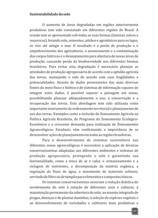 Sustentabilidadedosolo
O aumento de áreas degradadas em regiões anteriormente
produtivas tem sido constatado em diferentes regiões do Brasil. A
erosão tem se apresentado sob todas as suas formas (laminar, sulcos e
voçorocas), levando solo, sementes, adubos e agrotóxicos para os lagos,
os rios até atingir o mar. O resultado é a perda de produção e o
empobrecimento dos agricultores; o assoreamento e a contaminação
dos corpos hídricos e o desmatamento para abertura de novas áreas de
produção, causando perda da biodiversidade nos diferentes biomas
brasileiros. Para evitar esta degradação é necessário planejar as
atividades de produção agropecuária de acordo com a aptidão agrícola
das terras, manejando o solo de acordo com suas fragilidades e
potencialidades. Através de dados provenientes das mais diversas
fontes do meio físico e biótico e de sistemas de informação capazes de
integrar estes dados, é possível separar a paisagem em zonas,
possibilitando planejar adequadamente o uso, a conservação e a
recuperação das terras. Esta abordagem tem sido utilizada como
importante instrumento de ordenamento territorial e planejamento de
uso das terras. Exemplos como a inclusão do Zoneamento Agrícola na
Política Agrícola Brasileira, do Programa do Zoneamento Ecológico-
Econômico e a crescente demanda para realização de Zoneamentos
Agroecológicos Estaduais vêm confirmando a importância de se
desenvolveraçõesdeplanejamentoemtodasasregiõesbrasileiras.
Para o desenvolvimento de sistemas sustentáveis nas
diferentes zonas agroecológicas é necessário a aplicação de técnicas
conservacionistas adaptadas aos diferentes ambientes e sistemas de
produção agropecuária, protegendo o solo e garantindo sua
funcionalidade, como a troca de ar e calor, o armazenamento e a
ciclagem de nutrientes, a decomposição da matéria orgânica, a
regulação do fluxo de água, o movimento de materiais solúveis,
servindodefiltrooudetampãoparaelementosecompostostóxicos.
Os sistemas conservacionistas associam a redução drástica do
revolvimento do solo à rotação de diferentes usos e culturas; à
manutenção permanente da cobertura do solo; ao manejo integrado de
pragas, doenças e de plantas daninhas; à seleção de espécies vegetais e
ao desenvolvimento de variedades e cultivares mais produtivas e
27
 