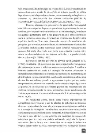 tem proporcionado diminuição da erosão do solo, menor incidência de
plantas invasoras, aporte de nitrogênio ao sistema quando se utiliza
leguminosas, reciclagem de nutrientes, aumento no vigor das plantas e
aumento na produtividade das plantas cultivadas (NAZRALA;
MARTINEZ,1976;DALBÓ;BECKER,1987;CALEGARIetal.,1993).
Diversasalteraçõesnosolo,atravésdousodecoberturavegetal
com diferentes espécies de plantas gramíneas, leguminosas e de outras
famílias, quer seja em cultivos individuais ou em associação/consórcio
(coquetéis) juntamente com o não preparo do solo, têm contribuído
para a melhoria ambiental, favorável ao crescimento de diferentes
espécies frutíferas. Tem sido observado, através de resultados de
pesquisa, que elevadas produtividades estão diretamente relacionadas
às maiores profundidades exploradas pelos sistemas radiculares das
plantas. Foi ainda observado que existe uma estreita relação entre
níveis de desenvolvimento do sistema radicular e a produtividade
destasculturas(OLIVEIRA,1991).
Resultados obtidos por Dal Bó (1989) apud Calegari et al.
(1993) em Videira – SC mostraram que a presença de cobertura perene
do solo competiu com a videira e reduziu sua produção. A ervilhaca
comum dessecada no início da brotação da videira, promoveu a
mineralização dos resíduos e consequente aumento na disponibilidade
de nitrogênio e outros nutrientes, justificando os maiores rendimentos
de uva. Por outro lado, quando a leguminosa vegetou por um maior
tempoessefatonãoocorreu,havendoainda,competiçãoporáguaentre
as plantas. O solo mantido descoberto, prática não recomendada em
sistema conservacionista do solo, apresentou maior rendimento da
videira, quando esse tratamento foi comparado à área com vegetação
nativaroçada.
Os resultados acima, assim como outras experiências de
agricultores, sugerem que o uso de plantas de cobertura de inverno
deve ser conduzido de forma a não promover competição com a videira
e, o manejo do nitrogênio também deve ser priorizado em razão da
elevada resposta da videira a esse nutriente. No início da brotação da
videira, o solo não deve estar coberto por invasoras ou plantas de
cobertura, por ser este um período crítico de exigência de água e
nutrientes. Dessa forma, uma alternativa de manejo da cobertura
vegetal perene sobre a área da mesma videira seria manejar as plantas
289
 