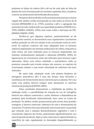 próximas às linhas da videira (40 a 60 cm de cada lado da linha de
plantas de uva). O manejo pode ser mecânico: gadanha, foice, roçadeira,
eoutros,ouaindaatravésdeherbicidasdessecantes.
PesquisasdesenvolvidasnoParanádemonstraramqueamassa
vegetal dos adubos verdes incorporada ao solo reduz os teores de Al
trocável (MIYAZAWA et al., 1993), aumenta o pH e a agregação das
partículas do solo, melhorando sua capacidade produtiva (PAVAN et al.,
-
1995; GOMES; CHAVES, 1994), bem como reduz a lixiviação do NO3
(PAVAN;CHAVES,1998).
Verifica-se que algumas espécies, particularmente as de
crescimento rasteiro, se desenvolvem mais rapidamente e promovem
melhor proteção ao solo em relação às de crescimento ereto ou semi-
ereto. As espécies rasteiras são mais adaptadas para as lavouras
cafeeiras implantadas em sistemas tradicionais de cultivo, enquanto as
semi eretas são mais indicadas para as lavouras implantadas nos
sistemas medianamente adensado e adensado (CHAVES, 2005). As
leguminosas de crescimento ereto são indicadas para lavouras super
adensadas. Áreas com relevo ondulado a montanhoso, onde os
prejuízos causados pela erosão sempre são maiores, as espécies de
crescimento rasteiro e com maior velocidade de cobertura são mais
indicadas.
De outro lado, adubação verde com plantas fixadoras de
nitrogênio atmosférico (N ) é uma das formas mais eficientes e2
econômicas de fornecimento desse nutriente para as plantas. Por essa
razão essa prática deveria compor mais ativamente os diversos
sistemasdeprodução(CHAVES,2005).
Estes resultados demonstram a viabilidade da prática de
adubação verde e a possibilidade de redução do uso de nitrogênio
mineral nas culturas comerciais e, assim, diminuir a dependência do
produtor pelo fertilizante industrializado, bem como os custos de
produção. Os adubos verdes proporcionam pelo menos duas grandes
vantagens à lavoura comercial: cobertura do solo e fornecimento de
nutrientes. O cafeeiro tem uma demanda nutricional maior no período
que coincide com o máximo desenvolvimento vegetativo e com o
crescimento vigoroso dos frutos, aumentando significativamente nos
anos de grande produção. Após o corte, toda massa vegetal deixada na
superfície do solo, rapidamente se decompõe disponibilizando os
290
 