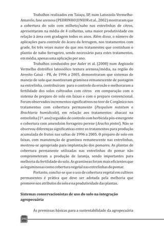 Trabalhos realizados em Taiaçu, SP, num Latossolo Vermelho-
Amarelo, fase arenosa (PEDRINHO JUNIOR et al., 2002) mostraram que
a cobertura do solo com milheto/nabo nas entrelinhas de citros,
apresentaram na média de 4 colheitas, uma maior produtividade em
relação à área com gradagem todos os anos. Além disso, o número de
aplicações para controle do ácaro da ferrugem, nos tratamentos com
grade, foi três vezes maior do que nos tratamentos que continham o
plantio de nabo forrageiro, sendo necessário para estes tratamentos,
emmédia,apenasumaaplicaçãoporano.
Trabalhos conduzidos por Auler et al. (2008) num Argissolo
Vermelho distrófico latossólico textura arenosa/média, na região do
Arenito Caiuá - PR, de 1996 a 2005, demonstraram que sistemas de
manejo de solo que mantiveram gramínea remanescente de pastagem
na entrelinha, contribuíram para o controle da erosão e melhoraram a
fertilidade dos solos cultivados com citros em comparação com o
sistema de preparo de solo em faixas e com o preparo convencional.
Foram observados incrementos significativos no teor de C orgânico nos
tratamentos com cobertura permanente (Paspalum notatum e
Brachiaria humidicola), em relação aos tratamentos: abacaxi na
entrelinha(1º.ano)seguidosdecontrolecomherbicidapós-emergente
e cobertura com amendoim forrageiro perene (Arachis pintoi). Não se
observou diferenças significativas entre os tratamentos para produção
acumulada de frutos nas safras de 1996 a 2005. O preparo de solo em
faixas, com manutenção de gramínea remanescente nas entrelinhas,
mostrou-se apropriado para implantação dos pomares. As plantas de
cobertura permanente utilizadas nas entrelinhas do pomar não
comprometeram a produção de laranja, sendo importantes para
melhoria da fertilidade do solo. As gramíneas foram mais eficientes que
asleguminosascomocoberturavegetalnasentrelinhasdopomar.
Portanto, conclui-se que o uso de cobertura vegetal em cultivos
permanentes é prática que deve ser adotada pela melhoria que
promovenosatributosdosoloenaprodutividadedasplantas.
Sistemas conservacionistas de uso do solo na integração
agropecuária
As premissas básicas para a sustentabilidade da agropecuária
292
 