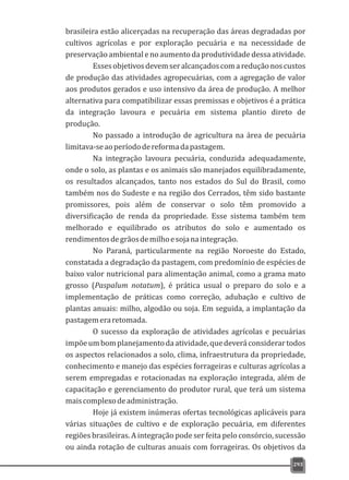 brasileira estão alicerçadas na recuperação das áreas degradadas por
cultivos agrícolas e por exploração pecuária e na necessidade de
preservação ambiental e no aumento da produtividade dessa atividade.
Essesobjetivosdevemseralcançadoscomareduçãonoscustos
de produção das atividades agropecuárias, com a agregação de valor
aos produtos gerados e uso intensivo da área de produção. A melhor
alternativa para compatibilizar essas premissas e objetivos é a prática
da integração lavoura e pecuária em sistema plantio direto de
produção.
No passado a introdução de agricultura na área de pecuária
limitava-seaoperíododereformadapastagem.
Na integração lavoura pecuária, conduzida adequadamente,
onde o solo, as plantas e os animais são manejados equilibradamente,
os resultados alcançados, tanto nos estados do Sul do Brasil, como
também nos do Sudeste e na região dos Cerrados, têm sido bastante
promissores, pois além de conservar o solo têm promovido a
diversificação de renda da propriedade. Esse sistema também tem
melhorado e equilibrado os atributos do solo e aumentado os
rendimentosdegrãosdemilhoesojanaintegração.
No Paraná, particularmente na região Noroeste do Estado,
constatada a degradação da pastagem, com predomínio de espécies de
baixo valor nutricional para alimentação animal, como a grama mato
grosso (Paspalum notatum), é prática usual o preparo do solo e a
implementação de práticas como correção, adubação e cultivo de
plantas anuais: milho, algodão ou soja. Em seguida, a implantação da
pastagemeraretomada.
O sucesso da exploração de atividades agrícolas e pecuárias
impõeumbomplanejamentodaatividade,quedeveráconsiderartodos
os aspectos relacionados a solo, clima, infraestrutura da propriedade,
conhecimento e manejo das espécies forrageiras e culturas agrícolas a
serem empregadas e rotacionadas na exploração integrada, além de
capacitação e gerenciamento do produtor rural, que terá um sistema
maiscomplexodeadministração.
Hoje já existem inúmeras ofertas tecnológicas aplicáveis para
várias situações de cultivo e de exploração pecuária, em diferentes
regiões brasileiras. A integração pode ser feita pelo consórcio, sucessão
ou ainda rotação de culturas anuais com forrageiras. Os objetivos da
293
 
