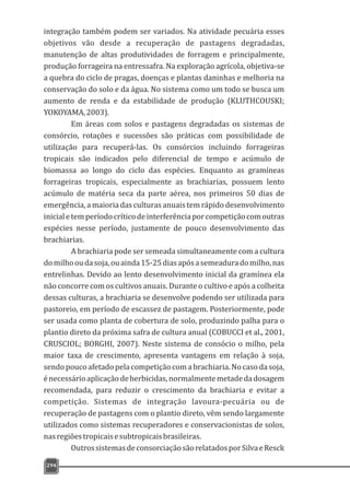 integração também podem ser variados. Na atividade pecuária esses
objetivos vão desde a recuperação de pastagens degradadas,
manutenção de altas produtividades de forragem e principalmente,
produção forrageira na entressafra. Na exploração agrícola, objetiva-se
a quebra do ciclo de pragas, doenças e plantas daninhas e melhoria na
conservação do solo e da água. No sistema como um todo se busca um
aumento de renda e da estabilidade de produção (KLUTHCOUSKI;
YOKOYAMA,2003).
Em áreas com solos e pastagens degradadas os sistemas de
consórcio, rotações e sucessões são práticas com possibilidade de
utilização para recuperá-las. Os consórcios incluindo forrageiras
tropicais são indicados pelo diferencial de tempo e acúmulo de
biomassa ao longo do ciclo das espécies. Enquanto as gramíneas
forrageiras tropicais, especialmente as brachiarias, possuem lento
acúmulo de matéria seca da parte aérea, nos primeiros 50 dias de
emergência, a maioria das culturas anuais tem rápido desenvolvimento
inicialetemperíodocríticodeinterferênciaporcompetiçãocomoutras
espécies nesse período, justamente de pouco desenvolvimento das
brachiarias.
A brachiaria pode ser semeada simultaneamente com a cultura
domilhooudasoja,ouainda15-25diasapósasemeaduradomilho,nas
entrelinhas. Devido ao lento desenvolvimento inicial da gramínea ela
não concorre com os cultivos anuais. Durante o cultivo e após a colheita
dessas culturas, a brachiaria se desenvolve podendo ser utilizada para
pastoreio, em período de escassez de pastagem. Posteriormente, pode
ser usada como planta de cobertura de solo, produzindo palha para o
plantio direto da próxima safra de cultura anual (COBUCCI et al., 2001,
CRUSCIOL; BORGHI, 2007). Neste sistema de consócio o milho, pela
maior taxa de crescimento, apresenta vantagens em relação à soja,
sendo pouco afetado pela competição com a brachiaria. No caso da soja,
énecessárioaplicaçãodeherbicidas,normalmentemetadedadosagem
recomendada, para reduzir o crescimento da brachiaria e evitar a
competição. Sistemas de integração lavoura-pecuária ou de
recuperação de pastagens com o plantio direto, vêm sendo largamente
utilizados como sistemas recuperadores e conservacionistas de solos,
nasregiõestropicaisesubtropicaisbrasileiras.
OutrossistemasdeconsorciaçãosãorelatadosporSilvaeResck
294
 