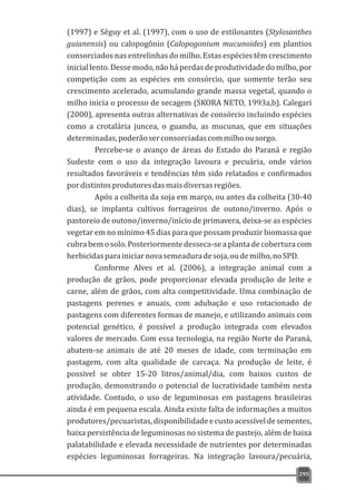 (1997) e Séguy et al. (1997), com o uso de estilosantes (Stylosanthes
guianensis) ou calopogônio (Calopogonium mucunoides) em plantios
consorciados nas entrelinhas do milho. Estas espécies têm crescimento
inicial lento. Desse modo, não há perdas de produtividade do milho, por
competição com as espécies em consórcio, que somente terão seu
crescimento acelerado, acumulando grande massa vegetal, quando o
milho inicia o processo de secagem (SKORA NETO, 1993a,b). Calegari
(2000), apresenta outras alternativas de consórcio incluindo espécies
como a crotalária juncea, o guandu, as mucunas, que em situações
determinadas,poderãoserconsorciadascommilhoousorgo.
Percebe-se o avanço de áreas do Estado do Paraná e região
Sudeste com o uso da integração lavoura e pecuária, onde vários
resultados favoráveis e tendências têm sido relatados e confirmados
pordistintosprodutoresdasmaisdiversasregiões.
Após a colheita da soja em março, ou antes da colheita (30-40
dias), se implanta cultivos forrageiros de outono/inverno. Após o
pastoreio de outono/inverno/início de primavera, deixa-se as espécies
vegetar em no mínimo 45 dias para que possam produzir biomassa que
cubrabemosolo.Posteriormentedesseca-seaplantadecoberturacom
herbicidasparainiciarnovasemeaduradesoja,oudemilho,noSPD.
Conforme Alves et al. (2006), a integração animal com a
produção de grãos, pode proporcionar elevada produção de leite e
carne, além de grãos, com alta competitividade. Uma combinação de
pastagens perenes e anuais, com adubação e uso rotacionado de
pastagens com diferentes formas de manejo, e utilizando animais com
potencial genético, é possível a produção integrada com elevados
valores de mercado. Com essa tecnologia, na região Norte do Paraná,
abatem-se animais de até 20 meses de idade, com terminação em
pastagem, com alta qualidade de carcaça. Na produção de leite, é
possivel se obter 15-20 litros/animal/dia, com baixos custos de
produção, demonstrando o potencial de lucratividade também nesta
atividade. Contudo, o uso de leguminosas em pastagens brasileiras
ainda é em pequena escala. Ainda existe falta de informações a muitos
produtores/pecuaristas,disponibilidadeecustoacessíveldesementes,
baixa persistência de leguminosas no sistema de pastejo, além de baixa
palatabilidade e elevada necessidade de nutrientes por determinadas
espécies leguminosas forrageiras. Na integração lavoura/pecuária,
295
 