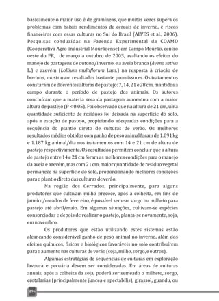basicamente o maior uso é de gramíneas, que muitas vezes supera os
problemas com baixos rendimentos de cereais de inverno, e riscos
financeiros com essas culturas no Sul do Brasil (ALVES et al., 2006).
Pesquisas conduzidas na Fazenda Experimental da COAMO
(Cooperativa Agro-industrial Mourãoense) em Campo Mourão, centro
oeste do PR, de março a outubro de 2003, avaliando os efeitos do
manejo de pastagens de outono/inverno, e a aveia branca (Avena sativa
L.) e azevém (Lollium multiflorum Lam.) na resposta à criação de
bovinos, mostraram resultados bastante promissores. Os tratamentos
constaramdediferentesalturasdepastejo:7,14,21e28cm,mantidosa
campo durante o período de pastejo dos animais. Os autores
concluíram que a matéria seca da pastagem aumentou com a maior
altura de pastejo (P < 0.05). Foi observado que na altura de 21 cm, uma
quantidade suficiente de resíduos foi deixada na superficie do solo,
após a estação de pastejo, propiciando adequadas condições para a
sequência do plantio direto de culturas de verão. Os melhores
resultadosmédiosobtidoscomganhodepesoanimalforamde1.091kg
e 1.187 kg animal/dia nos tratamentos com 14 e 21 cm de altura de
pastejo respectivamente. Os resultados permitem concluir que a altura
de pastejo entre 14 e 21 cm foram as melhores condições para o manejo
daaveiaeazevém,mascom21cm,maiorquantidadederesíduovegetal
permanece na superfície do solo, proporcionando melhores condições
paraoplantiodiretodasculturasdeverão.
Na região dos Cerrados, principalmente, para alguns
produtores que cultivam milho precoce, após a colheita, em fins de
janeiro/meados de fevereiro, é possível semear sorgo ou milheto para
pastejo até abril/maio. Em algumas situações, cultivam-se espécies
consorciadas e depois de realizar o pastejo, planta-se novamente, soja,
emnovembro.
Os produtores que estão utilizando estes sistemas estão
alcançando considerável ganho de peso animal no inverno, além dos
efeitos químicos, físicos e biológicos favoráveis no solo contribuírem
paraoaumentonasculturasdeverão(soja,milho,sorgo,eoutros).
Algumas estratégias de sequencias de culturas em exploração
lavoura e pecuária devem ser consideradas. Em áreas de culturas
anuais, após a colheita da soja, poderá ser semeado o milheto, sorgo,
crotalarias (principalmente juncea e spectabilis), girassol, guandu, ou
296
 