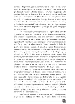 capim pé-de-galinha gigante, conforme as condições locais. Estes
materiais, com exceção do girassol, que poderá ser usado para
produção, devem ser pastejados no outono-inverno (2 a 3 pastejos). Os
animais devem ser retirados da área em pastejo quando as plantas
estiverem com altura entre 10-20cm. Antes da implantação da cultura
de verão, em outubro/novembro, deve-se dessecar a planta para
cobertura do solo. Nos anos posteriores essa sequência é repetida,
podendo rotacionar os talhões, conforme as condições específicas das
áreas e dos interesses do produtor (produção de grãos, integração
pecuáriaegrãos).
Em áreas de pastagens degradadas, que representam cerca de
50% das pastagens dos Cerrados do Brasil, recomenda-se calagem,
com posterior escarificação, caso seja constatado compactação,
seguido de dessecação leve do pasto. Para recuperação, deve-se semear
o guandu a 60 cm entre linhas e caso o pasto esteja bem ralo semeia-se
também a gramínea, adubando-se somente o guandu na linha de
plantio com fósforo e potássio. O guandu e o pasto desenvolvem-se
simultaneamente, sendo que em abril-maio o guandu estará em fase de
florescimento/enchimento de grãos, podendo ser pastejado pelo gado,
deixando-se 20-30 cm para posterior rebrota e novos pastejos. Em
setembro/outubro realiza-se uma dessecação leve para a semeadura
do milho, soja ou sorgo e outras graníferas, assim como para o
crescimento e recuperação do pasto. Este sistema pode promover uma
adequada recuperação do solo em 2 a 3 anos, com consequente
estabelecimentodeumapastagemrentáveledealtaqualidade.
Em áreas de pastagens degradadas, principalmente, a
integração lavoura pecuária floresta é também uma alternativa viável a
ser implementada em diferentes condições agroecológicas. Este
sistema de cultivo flexibilizando o uso de diferentes espécies vegetais
(forrageiras – gramíneas e leguminosas - integradas com espécies
arbóreas) devidamente validada regional e localmente, constituindo
num sistema que além de proporcionar um melhor e mais equilibrado
uso da terra, contribui para uma maior renda líquida da propriedade e
melhor qualidade de vida aos produtores a partir do manejo
sustentáveldosrecursosnaturais.
A definição das opções de espécies para comporem os sistemas
sequenciais de culturas em rotação ou sucessão dependerá de um
297
 
