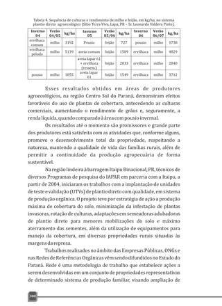 300
Inverno
04 05
Verão
04/05
kg/ha Inverno Verão
05/06
kg/ha
Inverno
06
Verão
06/07
kg/ha
ervilhaca
comum
milho 3192 Pousio feijão 727 pousio milho 1738
ervilhaca
peluda
milho 5139 aveia comum feijão 1509 ervilhaca milho 4829
aveia Iapar 61
+ ervilhaca
(ressem.)
feijão 2033 ervilhaca milho 2840
pousio milho 1055
aveia Iapar
61
feijão 1549 ervilhaca milho 3712
Tabela 4. Sequência de culturas e rendimento de milho e feijão, em kg/ha, no sistema
plantio direto agroecológico (Sítio Terra Viva, Lapa, PR – Sr. Leonardo Valdera Pinto).
Esses resultados obtidos em áreas de produtores
agroecológicos, na região Centro Sul do Paraná, demonstram efeitos
favoráveis do uso de plantas de cobertura, antecedendo as culturas
comerciais, aumentando o rendimento de grãos e, seguramente, a
rendalíquida,quandocomparadoàáreacompousioinvernal.
Os resultados até o momento são promissores e grande parte
dos produtores está satisfeita com as atividades que, conforme alguns,
promove o desenvolvimento total da propriedade, respeitando a
natureza, mantendo a qualidade de vida das famílias rurais, além de
permitir a continuidade da produção agropecuária de forma
sustentável.
NaregiãolindeiraàbarragemItaipuBinacional,PR,técnicosde
diversos Programas de pesquisa do IAPAR em parceria com a Itaipu, a
partir de 2004, iniciaram os trabalhos com a implantação de unidades
detesteevalidação(UTVs)deplantiodiretocomqualidade,emsistema
de produção orgânica. O projeto teve por estratégia de ação a produção
máxima de cobertura do solo, minimização da infestação de plantas
invasoras, rotação de culturas, adaptações em semeadoras adubadoras
de plantio direto para menores mobilizações do solo e máximo
aterramento das sementes, além da utilização de equipamentos para
manejo da cobertura, em diversas propriedades rurais situadas às
margensdarepresa.
Trabalhos realizados no âmbito das Empresas Públicas, ONGs e
nasRedesdeReferênciasOrgânicasvêmsendodifundidosnoEstadodo
Paraná. Rede é uma metodologia de trabalho que estabelece ações a
serem desenvolvidas em um conjunto de propriedades representativas
de determinado sistema de produção familiar, visando ampliação de
 