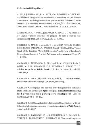 Referênciasbibliográficas
ALVES,S. J.;LIMAALVES,R. M.;RICCE,W.daS.;TORMENA,C.;MORAES,
A.; BELLO, M. Integração Lavoura- Pecuária Intensiva e Perspectivas do
Aumento do Uso de Leguminosas em pastejo. In: ENCONTRO TÉCNICO
SOBRE LEGUMINOSAS FORRAGEIRAS - SOLUÇÕES TÉCNOLÓGICAS,
2006,NovaOdessa.[Anais...]NovaOdessa:APTA,2006.1.CDROM.
AULER, P. A. M. A.; FIDALSKI, J.; PAVAN, M. A.; NEVES, C. S. V. J. Produção
de laranja 'Pêra'em sistemas de preparo do solo e manejo nas
entrelinhas.R.Bras.Ci.Solo,v.32,p.363-374,2008.
BOLLIGER, A.; MAGID, J.; AMADO, T. J. C.; SKÓRA NETO, F.; SANTOS
RIBEIRO, M. F.; CALEGARI, A.; RALISCH, R.; AND NEERGAARD, A. Taking
Stock of the Brazilian "Zero Till Revolution": A Review of Landmark
Research and Farmers' Practice. Advances in Agronomy. v. 91, p. 47-
110,2006.
CALEGARI, A.; MONDARDO, A.; BULISANI, E. A.; WILDNER, L. do P.;
COSTA, M. B. B.; ALCÂNTARA, P. B.; MIYASAKA, S.; AMADO, T. J. C.
Adubação verde no Sul do Brasil. 2. Ed. Rio de Janeiro, RJ: AS-PTA,
1993,346p.
CALEGARI, A.; FERRO, M.; GRZESIUK, F.; JÚNIOR, L. J. Plantio direto,
rotaçãodeculturas.Maringá:COCAMAR,1995,64p.
CALEGARI, A. The spread and benefits of no-till agriculture in Paraná
State, Brazil. In: UPHOFF, N. Agroecological innovations: Increasing
food production with participatory development. London:
Earthscan,2002.p.187-202.
CALEGARI, A.; COSTA, A.; RALISCH, R. Sustainable agriculture with no-
tillage including cover crops and crop rotation. Annals of Arid Zone, v.
46,n.1,p.1-24,2007.
CALEGARI, A.; HARGROVE, W. L.; RHEINHEIMER, D. S.; RALISCH, R.;
TESSIER, D.; TOURDONNET, S.; GUIMARÃES, M. F. Impact of long-term
303
 