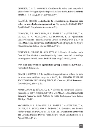 CRUSCIOL, C. A. C.; BORGHI, E. Consórcio de milho com braquiária:
produção de forragem e palhada para o plantio direto. Revista Plantio
direto,v.16,n.100,p.10-14,jul/ago,2007.
DAL BÓ, P.; BECKER, M. Avaliação de leguminosas de inverno para
cobertura verde do solo em parreiras. Florianópolis: EMPASC, 1987.
5p.(EMPASC.PesquisaemAndamento,79).
DENARDIN, E. L.; KOCHHANN, R. A.; FLORES, C. A.; FERREIRA, T. N.;
CASSOL, E. A.; MONDARDO. A.; SCHWARZ, R. A. Agricultura
Conservacionista - Sistema Plantio Direto. In: DENARDIN, J. E. et al.
(Ed.).ManejodaEnxurradaemSistemaPlantioDireto.PortoAlegre.
FórumEstadualdeSoloeÁgua,2005.p.19-21.
DERPSCH, R.; SIDIRAS, N.; AND ROTH, C. H. Results of studies made
from 1977 to 1984 to control erosion by cover crops and zero tillage
techniquesinParaná,Brazil.SoilTill.Res.v.8,p.253-263,1986.
FAO. The conservation agriculture group activities 2000-2001.
Rome:FAO,2002.25p.
GOMES, J.; CHAVES, J. C. D. Modificações químicas em coluna de solo,
incubada com resíduos vegetais e CaCO . In: REUNIÃO ANUAL DA3
SOCIEDADEBRASILEIRADEQUÍMICA,17.,Caxambu,1994.Resumos...
Caxambu,SBQ,1994. p.21.
KLUTHCOUSKI, J.; YOKOYAMA, L. P. Opções de Integração Lavoura-
Pecuária.In:KLUTHCOUSKI,J.;STONE,L.F.;AIDAR,H.(Ed.).Integração
Lavoura-Pecuária. Santo Antônio de Goiás: Embrapa Arroz e Feijão,
2003.p.129-141.
KOCHHANN, R. A.; DENARDIN, E. L.; FLORES, C. A.; FERREIRA, T. N.;
CASSOL, E. A.; MONDARDO. A.; SCHWARZ, R. Enxurrada em Sistema
Plantio Direto. In: DENARDIN, J. E. et al. (Ed.). Manejo da Enxurrada
em Sistema Plantio Direto. Porto Alegre. Fórum Estadual de Solo e
Água,2005.p.19-21.
305
 
