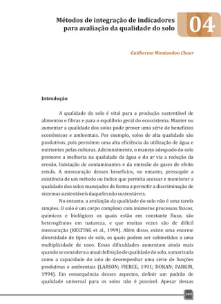 04
Introdução
A qualidade do solo é vital para a produção sustentável de
alimentos e fibras e para o equilíbrio geral do ecossistema. Manter ou
aumentar a qualidade dos solos pode prover uma série de benefícios
econômicos e ambientais. Por exemplo, solos de alta qualidade são
produtivos, pois permitem uma alta eficiência da utilização de água e
nutrientes pelas culturas. Adicionalmente, o manejo adequado do solo
promove a melhoria na qualidade da água e do ar via a redução da
erosão, lixiviação de contaminantes e da emissão de gases de efeito
estufa. A mensuração desses benefícios, no entanto, pressupõe a
existência de um método ou índice que permita acessar e monitorar a
qualidade dos solos manejados de forma a permitir a discriminação de
sistemassustentáveisdaquelesnãosustentáveis.
No entanto, a avaliação da qualidade do solo não é uma tarefa
simples. O solo é um corpo complexo com inúmeros processos físicos,
químicos e biológicos os quais estão em constante fluxo, são
heterogêneos em natureza, e que muitas vezes são de difícil
mensuração (KELTING et al., 1999). Além disso, existe uma enorme
diversidade de tipos de solo, os quais podem ser submetidos a uma
multiplicidade de usos. Essas dificuldades aumentam ainda mais
quando se considera a atual definição de qualidade do solo, sumarizada
como a capacidade do solo de desempenhar uma série de funções
produtivas e ambientais (LARSON; PIERCE, 1991; DORAN; PARKIN,
1994). Em consequência desses aspectos, definir um padrão de
qualidade universal para os solos não é possível. Apesar dessas
Métodos de integração de indicadores
para avaliação da qualidade do solo
Guilherme Montandon Chaer
309
 