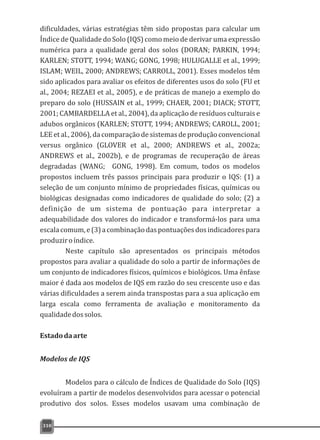 dificuldades, várias estratégias têm sido propostas para calcular um
Índice de Qualidade do Solo (IQS) como meio de derivar uma expressão
numérica para a qualidade geral dos solos (DORAN; PARKIN, 1994;
KARLEN; STOTT, 1994; WANG; GONG, 1998; HULUGALLE et al., 1999;
ISLAM; WEIL, 2000; ANDREWS; CARROLL, 2001). Esses modelos têm
sido aplicados para avaliar os efeitos de diferentes usos do solo (FU et
al., 2004; REZAEI et al., 2005), e de práticas de manejo a exemplo do
preparo do solo (HUSSAIN et al., 1999; CHAER, 2001; DIACK; STOTT,
2001; CAMBARDELLA et al., 2004), da aplicação de resíduos culturais e
adubos orgânicos (KARLEN; STOTT, 1994; ANDREWS; CAROLL, 2001;
LEE et al., 2006), da comparação de sistemas de produção convencional
versus orgânico (GLOVER et al., 2000; ANDREWS et al., 2002a;
ANDREWS et al., 2002b), e de programas de recuperação de áreas
degradadas (WANG; GONG, 1998). Em comum, todos os modelos
propostos incluem três passos principais para produzir o IQS: (1) a
seleção de um conjunto mínimo de propriedades físicas, químicas ou
biológicas designadas como indicadores de qualidade do solo; (2) a
definição de um sistema de pontuação para interpretar a
adequabilidade dos valores do indicador e transformá-los para uma
escalacomum,e(3)acombinaçãodaspontuaçõesdosindicadorespara
produziroíndice.
Neste capítulo são apresentados os principais métodos
propostos para avaliar a qualidade do solo a partir de informações de
um conjunto de indicadores físicos, químicos e biológicos. Uma ênfase
maior é dada aos modelos de IQS em razão do seu crescente uso e das
várias dificuldades a serem ainda transpostas para a sua aplicação em
larga escala como ferramenta de avaliação e monitoramento da
qualidadedossolos.
Estadodaarte
Modelos de IQS
Modelos para o cálculo de Índices de Qualidade do Solo (IQS)
evoluíram a partir de modelos desenvolvidos para acessar o potencial
produtivo dos solos. Esses modelos usavam uma combinação de
310
 