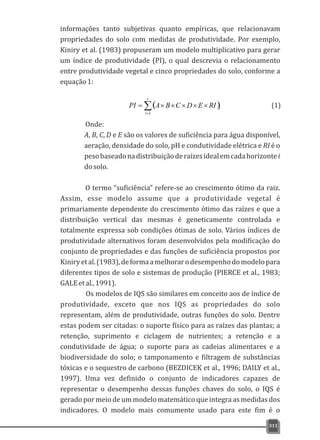 informações tanto subjetivas quanto empíricas, que relacionavam
propriedades do solo com medidas de produtividade. Por exemplo,
Kiniry et al. (1983) propuseram um modelo multiplicativo para gerar
um índice de produtividade (PI), o qual descrevia o relacionamento
entre produtividade vegetal e cinco propriedades do solo, conforme a
equação1:
311
( )å=
´´´´´=
r
i
iRIEDCBAPI
1
Onde:
A, B, C, D e E são os valores de suficiência para água disponível,
aeração, densidade do solo, pH e condutividade elétrica e RI é o
pesobaseadonadistribuiçãoderaízesidealemcadahorizontei
dosolo.
O termo “suficiência” refere-se ao crescimento ótimo da raiz.
Assim, esse modelo assume que a produtividade vegetal é
primariamente dependente do crescimento ótimo das raízes e que a
distribuição vertical das mesmas é geneticamente controlada e
totalmente expressa sob condições ótimas de solo. Vários índices de
produtividade alternativos foram desenvolvidos pela modificação do
conjunto de propriedades e das funções de suficiência propostos por
Kiniryetal.(1983),deformaamelhorarodesempenhodomodelopara
diferentes tipos de solo e sistemas de produção (PIERCE et al., 1983;
GALEetal.,1991).
Os modelos de IQS são similares em conceito aos de índice de
produtividade, exceto que nos IQS as propriedades do solo
representam, além de produtividade, outras funções do solo. Dentre
estas podem ser citadas: o suporte físico para as raízes das plantas; a
retenção, suprimento e ciclagem de nutrientes; a retenção e a
condutividade de água; o suporte para as cadeias alimentares e a
biodiversidade do solo; o tamponamento e filtragem de substâncias
tóxicas e o sequestro de carbono (BEZDICEK et al., 1996; DAILY et al.,
1997). Uma vez definido o conjunto de indicadores capazes de
representar o desempenho dessas funções chaves do solo, o IQS é
gerado por meio de um modelo matemático que integra as medidas dos
indicadores. O modelo mais comumente usado para este fim é o
(1)
 
