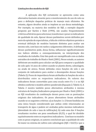 LimitaçõesdosmodelosdeIQS
A aplicação dos IQS certamente se apresenta como uma
alternativa bastante atraente para o monitoramento do uso do solo ou
para a definição daquelas práticas de manejo mais eficientes. No
entanto, alguns desafios ainda se impõem ao uso dessa metodologia.
Por exemplo, na maioria dos modelos de IQS, a exemplo daquele
proposto por Karlen e Stott (1994), são usados frequentemente
critériosarbitráriosparaselecionar,transformarepesarosindicadores
de qualidade do solo. Apesar desses parâmetros serem definidos por
meio da opinião de especialistas, a falta de critérios objetivos permite a
eventual definição de modelos bastante distintos para avaliar um
mesmo solo, com base em razões e julgamentos diferentes. A definição
desses parâmetros pode, dessa forma, influenciar significativamente
nos índices obtidos e, consequentemente, na interpretação dos
resultados do trabalho. Este fato pode ser exemplificado com os dados
extraídos do trabalho de Diack e Stott (2001). Nesse estudo, os autores
definiram um modelo para calcular um IQS para comparar a qualidade
do solo após 16 anos de cultivo usando-se plantio direto, subsolagem,
ou arado de aiveca. Foram definidas cinco funções do solo e um
conjunto de indicadores para avaliar o desempenho dessas funções
(Tabela 2). Pesos de importância foram atribuídos às funções do solo e
distribuídos entre os respectivos indicadores. Os valores dos
indicadores foram convertidos para uma escala entre 0 e 1 e os IQS
obtidos conforme o modelo aditivo-ponderado (Equação2; Tabela 1). A
Tabela 2 mostra também pesos alternativos atribuídos à mesma
estrutura de funções/indicadores proposta por Diack e Stott (2001) e
os IQS resultantes da combinação desses pesos com as pontuações
originais dos indicadores. Os pesos alternativos foram atribuídos
usando-se os seguintes critérios: a) as funções 1 e 2 foram fundidas em
uma única função considerando que ambas estão relacionadas ao
transporte de água e podem ser avaliadas pelos mesmos indicadores
(densidade do solo e taxa de infiltração); b) cada uma das 4 funções
resultantes recebeu um peso semelhante (0,25), o qual foi dividido
equitativamenteentreosrespectivosindicadores. Combasenomodelo
com os pesos originais, os autores concluíram que a qualidade do solo
foi maior no sistema de cultivo com subsolagem (IQS = 0,623) e que a
315
 