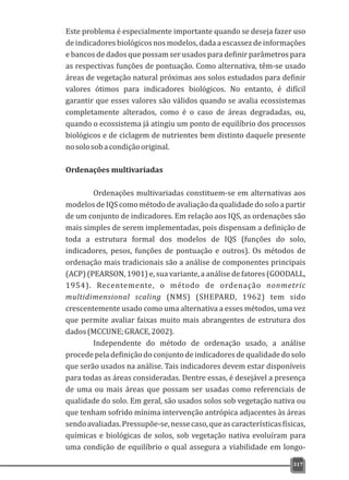 Este problema é especialmente importante quando se deseja fazer uso
de indicadores biológicos nos modelos, dada a escassez de informações
e bancos de dados que possam ser usados para definir parâmetros para
as respectivas funções de pontuação. Como alternativa, têm-se usado
áreas de vegetação natural próximas aos solos estudados para definir
valores ótimos para indicadores biológicos. No entanto, é difícil
garantir que esses valores são válidos quando se avalia ecossistemas
completamente alterados, como é o caso de áreas degradadas, ou,
quando o ecossistema já atingiu um ponto de equilíbrio dos processos
biológicos e de ciclagem de nutrientes bem distinto daquele presente
nosolosobacondiçãooriginal.
Ordenações multivariadas
Ordenações multivariadas constituem-se em alternativas aos
modelos de IQS como método de avaliação da qualidade do solo a partir
de um conjunto de indicadores. Em relação aos IQS, as ordenações são
mais simples de serem implementadas, pois dispensam a definição de
toda a estrutura formal dos modelos de IQS (funções do solo,
indicadores, pesos, funções de pontuação e outros). Os métodos de
ordenação mais tradicionais são a análise de componentes principais
(ACP) (PEARSON, 1901) e, sua variante, a análise de fatores (GOODALL,
1954). Recentemente, o método de ordenação nonmetric
multidimensional scaling (NMS) (SHEPARD, 1962) tem sido
crescentemente usado como uma alternativa a esses métodos, uma vez
que permite avaliar faixas muito mais abrangentes de estrutura dos
dados(MCCUNE;GRACE,2002).
Independente do método de ordenação usado, a análise
procedepela definição do conjunto de indicadores de qualidadedo solo
que serão usados na análise. Tais indicadores devem estar disponíveis
para todas as áreas consideradas. Dentre essas, é desejável a presença
de uma ou mais áreas que possam ser usadas como referenciais de
qualidade do solo. Em geral, são usados solos sob vegetação nativa ou
que tenham sofrido mínima intervenção antrópica adjacentes às áreas
sendoavaliadas.Pressupõe-se,nessecaso,queascaracterísticasfísicas,
químicas e biológicas de solos, sob vegetação nativa evoluíram para
uma condição de equilíbrio o qual assegura a viabilidade em longo-
317
 