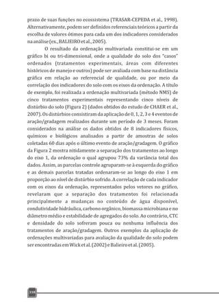 prazo de suas funções no ecossistema (TRASAR-CEPEDA et al., 1998).
Alternativamente, podem ser definidos referenciais teóricos a partir da
escolha de valores ótimos para cada um dos indicadores considerados
naanálise(ex.,BALIEIROetal.,2005).
O resultado da ordenação multivariada constitui-se em um
gráfico bi ou tri-dimensional, onde a qualidade do solo dos “casos”
ordenados (tratamentos experimentais, áreas com diferentes
históricos de manejo e outros) pode ser avaliada com base na distância
gráfica em relação ao referencial de qualidade, ou por meio da
correlação dos indicadores do solo com os eixos da ordenação. A título
de exemplo, foi realizada a ordenação multivariada (método NMS) de
cinco tratamentos experimentais representando cinco níveis de
distúrbio do solo (Figura 2) (dados obtidos do estudo de CHAER et al.,
2007). Os distúrbios consistiram da aplicação de 0, 1, 2, 3 e 4 eventos de
aração/gradagem realizados durante um período de 3 meses. Foram
considerados na análise os dados obtidos de 8 indicadores físicos,
químicos e biológicos analisados a partir de amostras de solos
coletadas 60 dias após o último evento de aração/gradagem. O gráfico
da Figura 2 mostra nitidamente a separação dos tratamentos ao longo
do eixo 1, da ordenação o qual agrupou 73% da variância total dos
dados. Assim, as parcelas controle agruparam-se à esquerda do gráfico
e as demais parcelas tratadas ordenaram-se ao longo do eixo 1 em
proporção ao nível de distúrbio sofrido. A correlação de cada indicador
com os eixos da ordenação, representados pelos vetores no gráfico,
revelaram que a separação dos tratamentos foi relacionada
principalmente a mudanças no conteúdo de água disponível,
condutividade hidráulica, carbono orgânico, biomassa microbiana e no
diâmetro médio e estabilidade de agregados do solo. Ao contrário, CTC
e densidade do solo sofreram pouca ou nenhuma influência dos
tratamentos de aração/gradagem. Outros exemplos da aplicação de
ordenações multivariadas para avaliação da qualidade do solo podem
serencontradasemWicketal.(2002)eBalieiroetal.(2005).
318
 